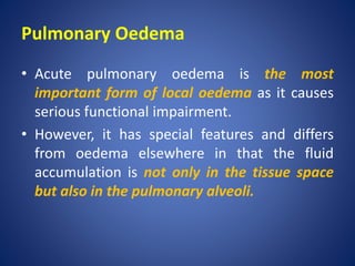 Pulmonary Oedema
• Acute pulmonary oedema is the most
important form of local oedema as it causes
serious functional impairment.
• However, it has special features and differs
from oedema elsewhere in that the fluid
accumulation is not only in the tissue space
but also in the pulmonary alveoli.
 