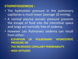 ETIOPATHOGENESIS :
• The hydrostatic pressure in the pulmonary
capillaries is much lower (average 10 mmHg).
• A normal plasma oncotic pressure prevents
the escape of fluid into the interstitial space
and lungs are normally free of oedema.
• However can Pulmonary oedema can result
from either:
- ELEVATION OF PULMONARY HYDROSTATIC
PRESSURE OR
- THE INCREASED CAPILLARY PERMEABILITY.
- HIGH ATITUDES
 