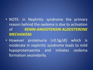 • NOTE: in Nephritic syndrome the primary
reason behind the oedema is due to activation
of RENIN-ANGIOTENSIN-ALDOSTERONE
MECHANISM.
• However proteinuria (<0.5g/dl) which is
moderate in nephritic syndrome leads to mild
hypoproteinaemia and initiates oedema
formation secondarily.
 