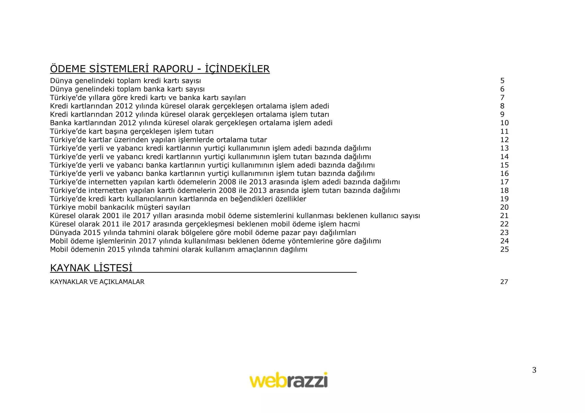 ÖDEME SİSTEMLERİ RAPORU - İÇİNDEKİLER
Dünya genelindeki toplam kredi kartı sayısı
Dünya genelindeki toplam banka kartı sayısı
Türkiye'de yıllara göre kredi kartı ve banka kartı sayıları
Kredi kartlarından 2012 yılında küresel olarak gerçekleşen ortalama işlem adedi
Kredi kartlarından 2012 yılında küresel olarak gerçekleşen ortalama işlem tutarı
Banka kartlarından 2012 yılında küresel olarak gerçekleşen ortalama işlem adedi
Türkiye’de kart başına gerçekleşen işlem tutarı
Türkiye’de kartlar üzerinden yapılan işlemlerde ortalama tutar
Türkiye’de yerli ve yabancı kredi kartlarının yurtiçi kullanımının işlem adedi bazında dağılımı
Türkiye’de yerli ve yabancı kredi kartlarının yurtiçi kullanımının işlem tutarı bazında dağılımı
Türkiye’de yerli ve yabancı banka kartlarının yurtiçi kullanımının işlem adedi bazında dağılımı
Türkiye’de yerli ve yabancı banka kartlarının yurtiçi kullanımının işlem tutarı bazında dağılımı
Türkiye’de internetten yapılan kartlı ödemelerin 2008 ile 2013 arasında işlem adedi bazında dağılımı
Türkiye’de internetten yapılan kartlı ödemelerin 2008 ile 2013 arasında işlem tutarı bazında dağılımı
Türkiye’de kredi kartı kullanıcılarının kartlarında en beğendikleri özellikler
Türkiye mobil bankacılık müşteri sayıları
Küresel olarak 2001 ile 2017 yılları arasında mobil ödeme sistemlerini kullanması beklenen kullanıcı sayısı
Küresel olarak 2011 ile 2017 arasında gerçekleşmesi beklenen mobil ödeme işlem hacmi
Dünyada 2015 yılında tahmini olarak bölgelere göre mobil ödeme pazar payı dağılımları
Mobil ödeme işlemlerinin 2017 yılında kullanılması beklenen ödeme yöntemlerine göre dağılımı
Mobil ödemenin 2015 yılında tahmini olarak kullanım amaçlarının dağılımı

5
6
7
8
9
10
11
12
13
14
15
16
17
18
19
20
21
22
23
24
25

KAYNAK LİSTESİ
KAYNAKLAR VE AÇIKLAMALAR

27

3

 