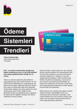 Temmuz’11




Ödeme
Sistemleri
Trendleri
Yalçın Pembecioğlu
yalcin@bigumigu.com
  @settar




2011, on yıllardır kullanmakta olduğumuz            Banka havalesi ve çek kullanımını ayrı tutarsak,
ödeme sistemlerine yeni ve bol alternatiflerin      günlük hayatta özellikle hızlı alışverişlerde nakit
arka arkaya geliştirilmekte olduğu bir yıl          ve kredi kartı şeklinde iki ana oturmuş ödeme
oluyor.                                             sistemini kullanıyoruz. Yaklaşık 15 yıl önce
                                                    yaygınlaşmaya başlayan internet kullanımıyla
Tabii ki bu ödeme sistemleri alternatiflerinin      birlikte e-ticaretin de başlaması, sanal kart ve
yaygınlaşmasında akıllı mobil cihazların ve hızlı   aracı ödeme kuruluşları gibi alternatifleri de
mobil internet bağlantılarının yaygınlaşması da     hayatımıza soktularsa da internetin mobil cihaz-
büyük önem taşıyor. Bigumigu olarak bu sistem-      larda yaygınlaşmaya başlamasına kadar gerçek
lerin yatay bir düzlemde hangi farklı alanlarda     bir devrimden söz edemeyiz.
denenmekte olduğunu bir araya getiren bir rapor
hazırlamaya karar verdik. Böylece yakın             Mobil internet, pos makinesi gibi işletim maliyeti
gelecekte karşımıza çıkabilecek yeni uygulama-      yüksek cihazların gerekliliğine henüz son
lar hakkında tüm ilgililerin önceden fikir sahibi   verememiş olsa da ilerleyen çalışmalar, akıllı
olabilmesi mümkün olacak.                           mobil cihazlarımızın hem temassız ödeme yap-
                                                    mada, hem de ödeme almada kullanımlarının
                                                    hızla yaygınlaşacağını gösteriyor.

Bigumigu Ödeme Sistemleri Trendleri - Temmuz’11                                           bigumigu.com
 