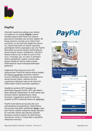 PayPal
İnternetin hayatımıza soktuğu aracı ödeme
kuruluşlarının en büyüğü PayPal, aslında
temelde çalışma şekli olarak son kullanıcı
gözünde bir bankadan çok da farklı değildir. Bir
hesap açarsınız, burada ya bir miktar kredi
bulundurur, ya da kredi kartı bilgilerinizi girersi-
niz, internet üzerinden bir ödeme yapmanız
gerektiğinde ödeme yapacağınız yer size PayPal
alternatifini sunuyorsa sadece PayPal şifrenizi
girerek ödeme onayını verebilirsiniz. PayPal’ın
sadece kullanıcı adı ve şifre ile (yani bir kart
no’su, manyetiği, çipi, cvc kodu vs olmadan)
ödeme yapabilmesi, sadece e-ticaret değil,
gerçek hayatta bir ödeme sistemi olarak
kullanıldığında hayatı kolaylaştırabileceğini
gösteriyor.

İngiltere’de Pizza Express zinciri 370
restoranından PayPal ile ödeme almaya başladı.
Bir iPhone uygulaması üzerinden restoran
konumu belirleyip rezervasyon da yapılmasına
olanak tanıyan sistem, ödemeyi de aynı
uygulamayı kullanarak nakit ya da kredi kartı
kullanmadan PayPal üzerinden yapabiliyor.

Geçtiğimiz günlerde NFC desteğini de
getireceğini duyuran PayPal, NFC çipli telefon-
larda çalışacak uygulamaları ile kredi kartları gibi
temassız ödeme yapılabilmesine imkan
tanıyacak. Uygulamanın güzel bir tarafı da,
karşılıklı iki NFC’li telefonla ödeme de alabilmesi.

PayPal mobil ödeme konusunda elini yeni
satınalmalarla da güçlendiriyor. Mobil ödeme
konusunda önde gelen şirketlerden Zong‘u satın
alan PayPal, böylece anlaşmalı olduğu operatör-
ler üzerinden ödeme alıp ödemeyi operatör
faturasına yansıtan sisteme de dahil olmaya
hazırlanıyor. Zong’un Türkiye’deki 3 operatörle        pizzaexpresspaypalapp.com
anlaşması bulunuyor.


Bigumigu Ödeme Sistemleri Trendleri - Temmuz’11                        bigumigu.com
 
