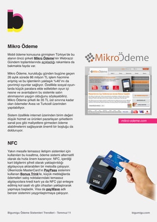 Mikro Ödeme
Mobil ödeme konusuna girmişken Türkiye’de bu
alanın öncü şirketi Mikro Ödeme‘nin Webrazzi
Gündem toplantılarında açıkladığı rakamlara da
bakmakta fayda var.

Mikro Ödeme, kurulduğu günden bugüne geçen
26 aylık sürede 86 milyon TL işlem hacmine
erişmiş ve bu işlemlerin yaklaşık %40′ını da
çevrimiçi oyunlar sağlıyor. Özellikle sosyal oyun-
larda küçük paralara elde edilebilen oyun içi
nesne ve avantajların bu sistemle satın
alınmasının yaygın olduğunu söyleyebiliriz.
Mikro Ödeme şirketi ile 35 TL üst sınırına kadar
olan ödemeler Avea ve Turkcell üzerinden
yapılabiliyor.

Sistem özellikle internet üzerinden birim değeri
düşük hizmet ve ürünleri pazarlayan şirketlerin
                                                     mikro-odeme.com
sanal pos gibi maliyetlere girmeden ödeme
alabilmelerini sağlayarak önemli bir boşluğu da
dolduruyor.



NFC
Yakın mesafe temassız iletişim sistemleri için
kullanılan bu kısaltma, ödeme sistemi alternatifi
olarak da hızla önem kazanıyor. NFC, içerdiği
kart bilgilerini şifreli olarak yaklaştırıldığı
algılayıcıya aktarabilen bir metodla çalışıyor.
Ülkemizde MasterCard’ın PayPass sistemini
kullanan Bonus Trink‘le, küçük meblağlarda
ödemeleri satış noktalarındaki temassız
algılayıcılara kredi kartı ya da NFC çipi entegre
edilmiş kol saati vb gibi cihazları yaklaştırarak
yapmaya başladık. Visa da payWave adlı
benzer sistemini yaygınlaştırmaya çalışıyor.




Bigumigu Ödeme Sistemleri Trendleri - Temmuz’11            bigumigu.com
 