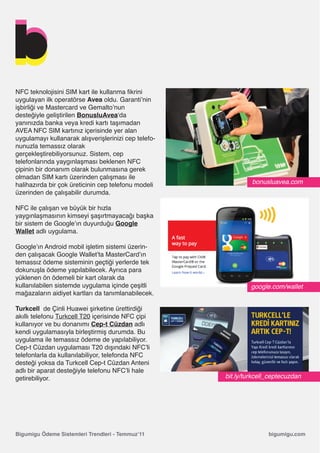 NFC teknolojisini SIM kart ile kullanma fikrini
uygulayan ilk operatörse Avea oldu. Garanti’nin
işbirliği ve Mastercard ve Gemalto’nun
desteğiyle geliştirilen BonusluAvea‘da
yanınızda banka veya kredi kartı taşımadan
AVEA NFC SIM kartınız içerisinde yer alan
uygulamayı kullanarak alışverişlerinizi cep telefo-
nunuzla temassız olarak
gerçekleştirebiliyorsunuz. Sistem, cep
telefonlarında yaygınlaşması beklenen NFC
çipinin bir donanım olarak bulunmasına gerek
olmadan SIM kartı üzerinden çalışması ile
halihazırda bir çok üreticinin cep telefonu modeli             bonusluavea.com
üzerinden de çalışabilir durumda.

NFC ile çalışan ve büyük bir hızla
yaygınlaşmasının kimseyi şaşırtmayacağı başka
bir sistem de Google’ın duyurduğu Google
Wallet adlı uygulama.

Google’ın Android mobil işletim sistemi üzerin-
den çalışacak Google Wallet’ta MasterCard’ın
temassız ödeme sisteminin geçtiği yerlerde tek
dokunuşla ödeme yapılabilecek. Ayrıca para
yüklenen ön ödemeli bir kart olarak da
kullanılabilen sistemde uygulama içinde çeşitli                google.com/wallet
mağazaların aidiyet kartları da tanımlanabilecek.

Turkcell de Çinli Huawei şirketine ürettirdiği
akıllı telefonu Turkcell T20 içerisinde NFC çipi
kullanıyor ve bu donanımı Cep-t Cüzdan adlı
kendi uygulamasıyla birleştirmiş durumda. Bu
uygulama ile temassız ödeme de yapılabiliyor.
Cep-t Cüzdan uygulaması T20 dışındaki NFC’li
telefonlarla da kullanılabiliyor, telefonda NFC
desteği yoksa da Turkcell Cep-t Cüzdan Anteni
adlı bir aparat desteğiyle telefonu NFC’li hale
getirebiliyor.                                        bit.ly/turkcell_ceptecuzdan




Bigumigu Ödeme Sistemleri Trendleri - Temmuz’11                      bigumigu.com
 
