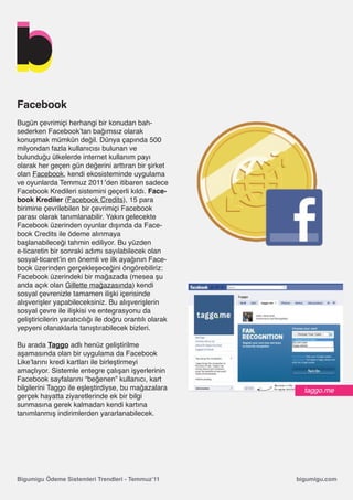 Facebook
Bugün çevrimiçi herhangi bir konudan bah-
sederken Facebook’tan bağımsız olarak
konuşmak mümkün değil. Dünya çapında 500
milyondan fazla kullanıcısı bulunan ve
bulunduğu ülkelerde internet kullanım payı
olarak her geçen gün değerini arttıran bir şirket
olan Facebook, kendi ekosisteminde uygulama
ve oyunlarda Temmuz 2011′den itibaren sadece
Facebook Kredileri sistemini geçerli kıldı. Face-
book Krediler (Facebook Credits), 15 para
birimine çevrilebilen bir çevrimiçi Facebook
parası olarak tanımlanabilir. Yakın gelecekte
Facebook üzerinden oyunlar dışında da Face-
book Credits ile ödeme alınmaya
başlanabileceği tahmin ediliyor. Bu yüzden
e-ticaretin bir sonraki adımı sayılabilecek olan
sosyal-ticaret’in en önemli ve ilk ayağının Face-
book üzerinden gerçekleşeceğini öngörebiliriz:
Facebook üzerindeki bir mağazada (mesea şu
anda açık olan Gillette mağazasında) kendi
sosyal çevrenizle tamamen ilişki içerisinde
alışverişler yapabileceksiniz. Bu alışverişlerin
sosyal çevre ile ilişkisi ve entegrasyonu da
geliştiricilerin yaratıcılığı ile doğru orantılı olarak
yepyeni olanaklarla tanıştırabilecek bizleri.

Bu arada Taggo adlı henüz geliştirilme
aşamasında olan bir uygulama da Facebook
Like’larını kredi kartları ile birleştirmeyi
amaçlıyor. Sistemle entegre çalışan işyerlerinin
Facebook sayfalarını “beğenen” kullanıcı, kart
bilgilerini Taggo ile eşleştirdiyse, bu mağazalara          taggo.me
gerçek hayatta ziyaretlerinde ek bir bilgi
sunmasına gerek kalmadan kendi kartına
tanımlanmış indirimlerden yararlanabilecek.




Bigumigu Ödeme Sistemleri Trendleri - Temmuz’11           bigumigu.com
 