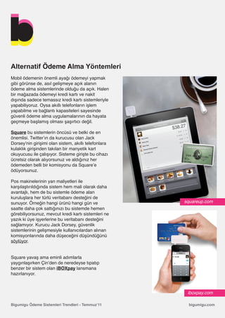 Alternatif Ödeme Alma Yöntemleri
Mobil ödemenin önemli ayağı ödemeyi yapmak
gibi görünse de, asıl gelişmeye açık alanın
ödeme alma sistemlerinde olduğu da açık. Halen
bir mağazada ödemeyi kredi kartı ve nakit
dışında sadece temassız kredi kartı sistemleriyle
yapabiliyoruz. Oysa akıllı telefonların işlem
yapabilme ve bağlantı kapasiteleri sayesinde
güvenli ödeme alma uygulamalarının da hayata
geçmeye başlamış olması şaşırtıcı değil.

Square bu sistemlerin öncüsü ve belki de en
önemlisi. Twitter’ın da kurucusu olan Jack
Dorsey’nin girişimi olan sistem, akıllı telefonlara
kulaklık girişinden takılan bir manyetik kart
okuyucusu ile çalışıyor. Sisteme girişte bu cihazı
ücretsiz olarak alıyorsunuz ve aldığınız her
ödemeden belli bir komisyonu da Square’e
ödüyorsunuz.

Pos makinelerinin yan maliyetleri ile
karşılaştırıldığında sistem hem mali olarak daha
avantajlı, hem de bu sistemle ödeme alan
kuruluşlara her türlü veritabanı desteğini de
sunuyor. Örneğin hangi ürünü hangi gün ve             squareup.com
saatte daha çok sattığınızı bu sistemde hemen
görebiliyorsunuz, mevcut kredi kartı sistemleri ne
yazık ki üye işyerlerine bu veritabanı desteğini
sağlamıyor. Kurucu Jack Dorsey, güvenlik
sistemlerinin gelişmesiyle kullanıcılardan alınan
komisyonlarında daha düşeceğini düşündüğünü
söylüyor.


Square yavaş ama eminli adımlarla
yaygınlaşırken Çin’den de neredeyse tıpatıp
benzer bir sistem olan iBOXpay lansmana
hazırlanıyor.



                                                       iboxpay.com

Bigumigu Ödeme Sistemleri Trendleri - Temmuz’11        bigumigu.com
 
