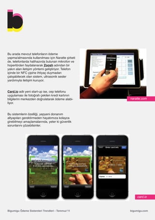Bu arada mevcut telefonların ödeme
yapma/almasında kullanılması için Naratte şirketi
de, telefonlarda halihazırda bulunan mikrofon ve
hoperlörden faydalanarak Zoosh adından bir
yakın alan iletişim yöntemi geliştiriyor. Telefon
içinde bir NFC çipine ihtiyaç duymadan
çalışabilecek olan sistem, ultrasonik sesler
yardımıyla iletişim kuruyor.


Card.io adlı yeni start-up ise, cep telefonu
uygulaması ile fotoğrafı çekilen kredi kartının
bilgilerini merkezden doğrulatarak ödeme alabi-     naratte.com
liyor.


Bu sistemlerin özelliği, yepyeni donanım
altyapıları gerektirmeden hayatımıza kolayca
girebilmeyi amaçlamalarında, yeter ki güvenlik
sorunlarını çözebilsinler.




                                                        card.io



Bigumigu Ödeme Sistemleri Trendleri - Temmuz’11     bigumigu.com
 