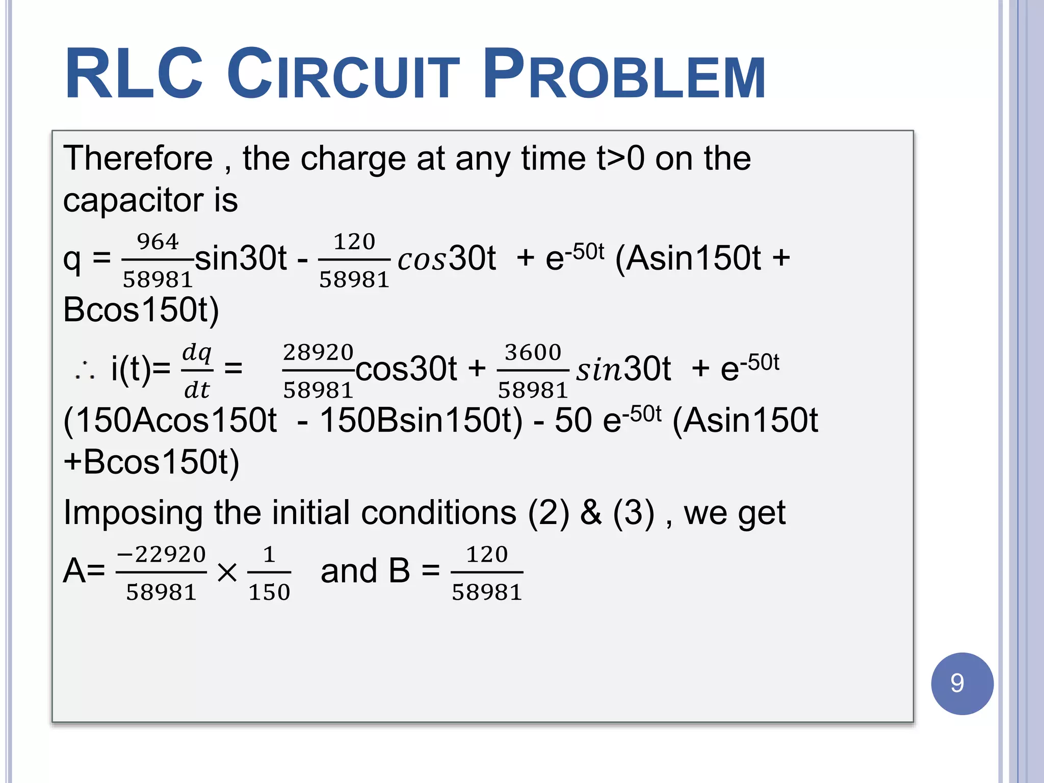 Therefore , the charge at any time t>0 on the
capacitor is
q =
964
58981
sin30t -
120
58981
𝑐𝑜𝑠30t + e-50t (Asin150t +
Bcos150t)
i(t)=
𝑑𝑞
𝑑𝑡
=
28920
58981
cos30t +
3600
58981
𝑠𝑖𝑛30t + e-50t
(150Acos150t - 150Bsin150t) - 50 e-50t (Asin150t
+Bcos150t)
Imposing the initial conditions (2) & (3) , we get
A=
−22920
58981
×
1
150
and B =
120
58981
RLC CIRCUIT PROBLEM
9
 