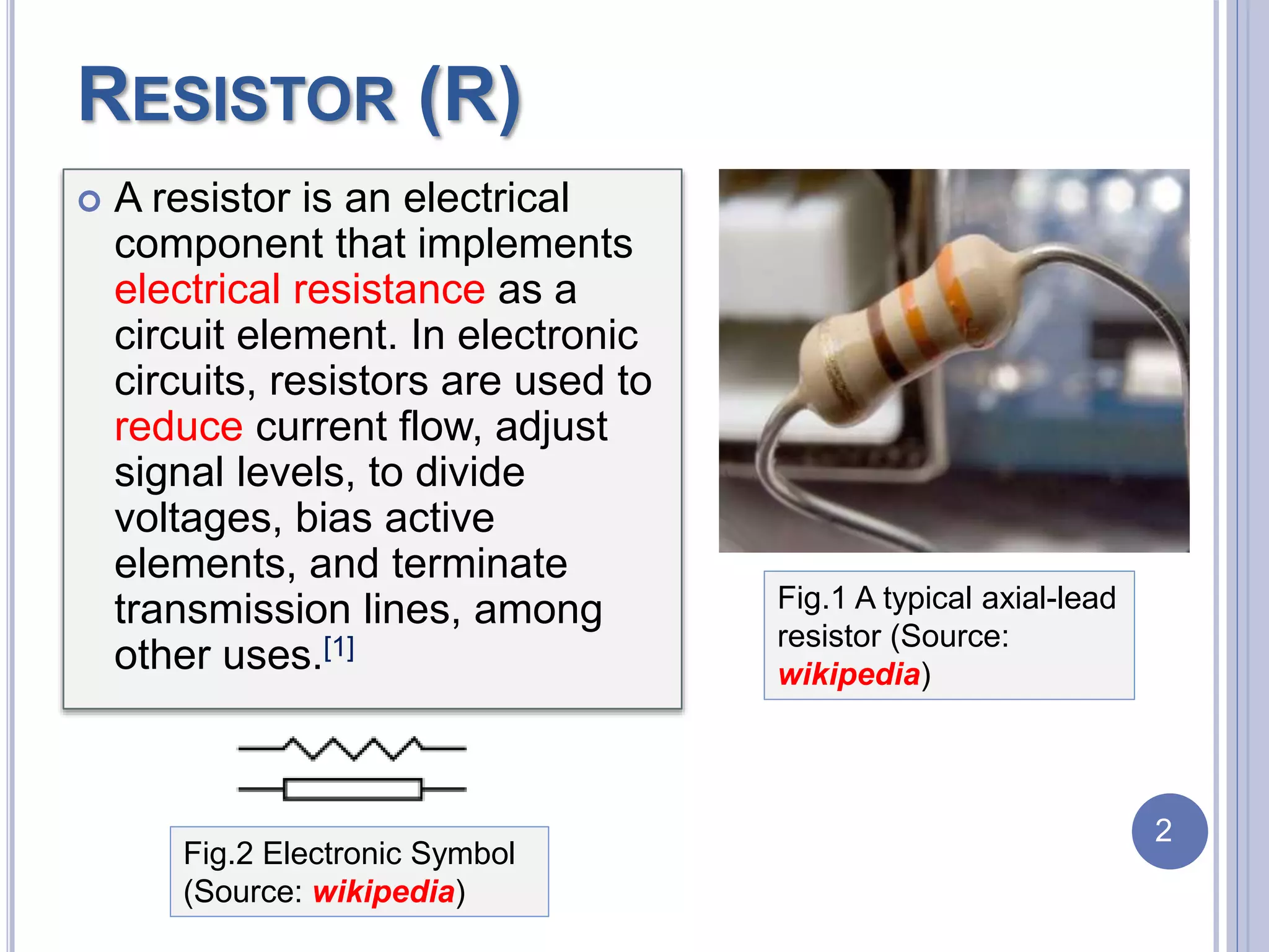 RESISTOR (R)
 A resistor is an electrical
component that implements
electrical resistance as a
circuit element. In electronic
circuits, resistors are used to
reduce current flow, adjust
signal levels, to divide
voltages, bias active
elements, and terminate
transmission lines, among
other uses.[1]
Fig.2 Electronic Symbol
(Source: wikipedia)
Fig.1 A typical axial-lead
resistor (Source:
wikipedia)
2
 