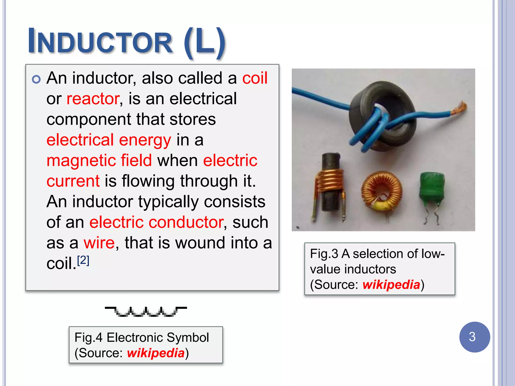 INDUCTOR (L)
 An inductor, also called a coil
or reactor, is an electrical
component that stores
electrical energy in a
magnetic field when electric
current is flowing through it.
An inductor typically consists
of an electric conductor, such
as a wire, that is wound into a
coil.[2]
Fig.3 A selection of low-
value inductors
(Source: wikipedia)
Fig.4 Electronic Symbol
(Source: wikipedia)
3
 