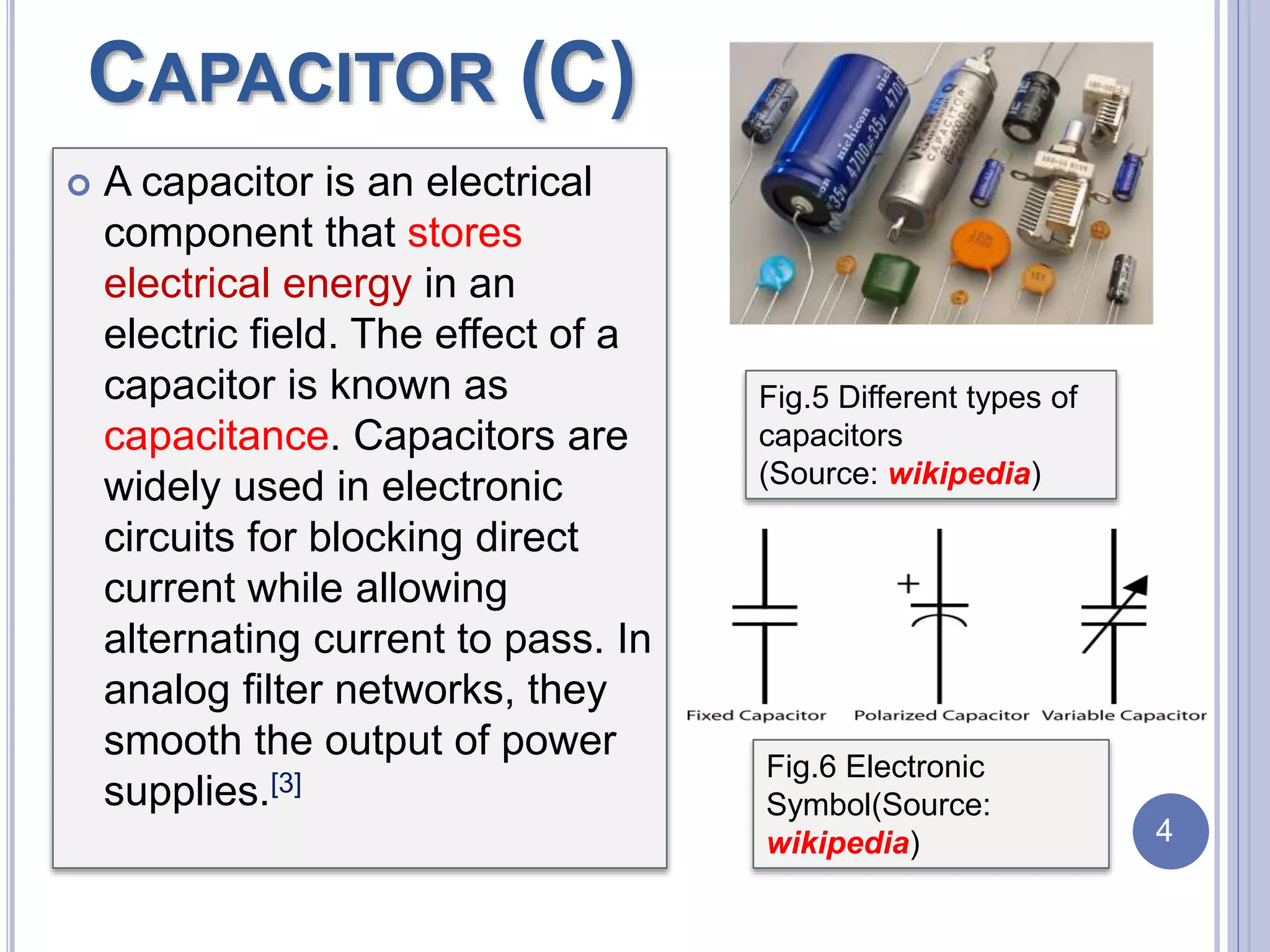 CAPACITOR (C)
 A capacitor is an electrical
component that stores
electrical energy in an
electric field. The effect of a
capacitor is known as
capacitance. Capacitors are
widely used in electronic
circuits for blocking direct
current while allowing
alternating current to pass. In
analog filter networks, they
smooth the output of power
supplies.[3]
Fig.5 Different types of
capacitors
(Source: wikipedia)
Fig.6 Electronic
Symbol(Source:
wikipedia) 4
 