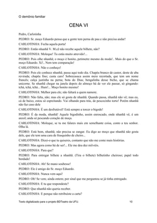 CENA VI
Pedro, Carlotinha
PEDRO: Sr. moço Eduardo pensa que a gente tem perna de pau e não precisa andar!
CARLOTINHA: Fecha aquela porta!
PEDRO: Então nhanhã V. M.cê não recebe aquele bilhete, não?
CARLOTINHA: Moleque! Tu estás muito atrevido!...
PEDRO: Pois olhe nhanhã; o moço é bonito, petimetre mesmo da moda!.. Mais do que o Sr.
moço Eduardo. Xi!.. Nem tem comparação!
CARLOTINHA: Não o conheço!
PEDRO: Pois ele conhece nhanhã; passa aqui todo dia. Chapéu branco de castor, deste de aba
revirada; chapéu fino; custa caro! Sobrecasaca assim meio recortada, que tem um nome
francês; calça justinha na perna; bota do Dias; bengalinha desse bicho, que se chama
unicorne. Se nhanhã chegar na janela depois do almoço há de ver ele passar, só gingando:
tchá, tchá, tchá... Hum!... Moço bonito mesmo!
CARLOTINHA: Melhor para ele; não faltará a quem namore.
PEDRO: Não falta, não; mas ele só gosta de nhanhã. Quando passa, nhanhã não vê; mas eu,
cá de baixo, estou só espreitando. Vai olhando para trás, de pescocinho torto! Porém nhanhã
não faz caso dele
CARLOTINHA: É um desfrutável! Está sempre a torcer o bigode!
PEDRO: É da moda, nhanhã! Aquele bigodinho, assim enroscado, onde nhanhã vê, é um
anzol; anda só pescando coração de moça.
CARLOTINHA: Moleque, se tu me falares mais em semelhante coisa, conto a teu senhor.
Olha lá.
PEDRO: Está bom, nhanhã; não precisa se zangar. Eu digo ao moço que nhanhã não gosta
dele, que ele tem uma cara de frasquinho de cheiro...
CARLOTINHA: Dizei-o que tu quiseres, contanto que não me conte mais histórias.
PEDRO: Mas agora como há de ser!... Ele me deu dez mil-réis.
CARLOTINHA: Para que?
PEDRO: Para entregar bilhete a nhanhã. (Tira o bilhete) bilhetinho cheiroso; papel todo
bordado!
CARLOTINHA: Ah! Se mano soubesse!
PEDRO: Ele é amigo do Sr. moço Eduardo.
CARLOTINHA: Nunca vem aqui!
PEDRO: Oh! Se vem; ainda ontem; por sinal que me perguntou se já tinha entregado.
CARLOTINHA: E tu que respondeste?
PEDRO: Que nhanhã não queria receber.
CARLOTINHA: E porque não retribuíste a carta?
O demônio familiar
Texto digitalizado para o projeto BDTeatro da UFU. 10
 