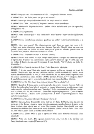 PEDRO: Porque a carta veio com os dez mil réis.. e eu gastei o dinheiro, nhanhã.
CARLOTINHA: Ah! Pedro, sabes em que tu me meteste?
PEDRO: Mas o que tem que nhanhã receba! É um moço mesmo na ordem!
CARLOTINHA: Não!... ano devo! (Chega-se à estante e esconde um livro)
PEDRO: Nhanhã não dá para ser freira!... (Mete a carta no bolso sem que ela o perceba)
entregue está ela!
CARLOTINHA: Que dizes?
PEDRO: Nada, nhanhã! Que V. mce é uma moça muito bonita e Pedro um moleque muito
sabido!
CARLOTINHA: É melhor que arrumes o quarto de teu senhor, vadio! (Carlotinha senta-se e
lê)
PEDRO: Isto é um instante! Mas nhanhã precisa casar! Com um moço rico como o Sr.
Alfredo, que ponha nhanhã no mesmo tom, fazendo figuração. Nhanhã há de ter uma casa
grande, grande com um jardim na frente, moleque de gesso no telhado; quatro carros na
cocheira; duas parelhas, e Pedro no cocheiro de nhanhã.
CARLOTINHA: Mas tu não és meu, és de mano Eduardo.
PEDRO: Não faz mal; nhanhã fica rica, compra Pedro; manda fazer para ele sobrecasaca preta
à inglesa; bota de canhão até aqui (marca o joelho); chapéu de castor; tope de sinhá, tope azul
no ombro. E Pedro só, zaz, zaz! E moleque de rua dizendo: "Eh! Cocheiro de Sinha D.
Carlotinha."!
CARLOTINHA: Cuida do que tens de fazer, Pedro. Teu senhor não tarda.
PEDRO: É já; não custa! Meio dia, nhanhã vai passear na Rua do ouvidor, no braço do
marido. Chapeuzinho aqui na nuca, peitinho estufado, tundá arrastando só! Assim, moça
bonita! Quebrando debaixo da seda, e a saia fazendo xô, xô, xô! Moço, rapaz, deputado, tudo
na casa do Desmarais de luneta no olho: Oh! Que paixão!.. O outro já: " V. Exa passa bem?"
E aquele homem que escreve no jornal tomando nota para meter nhanhã no folhetim.
CARLOTINHA: Oh! Meu Deus! Que moleque falador! Não te calarás? (Lê)
PEDRO: Quando é de tarde, carro na porta; parrelha de cavalos brancos, fogosos; Pedro na
boléia, direitinho, chapéu de lado só tenteando as rédeas. Nhanhã entra; vestido toma o carro
todo, corpinho reclinado embalançando: "Botafogo!" Pedro puxou as rédeas; Chico te estalou;
tá,tá tá; cavalo, toc, toc, toc; carro trrr!... Gente toda na janela perguntando: "Quem é? Quem
é?" - "D.- Carlotinha..." Bonito carro! Cocheiro bom!.. E Pedro só deitando poeira nos olhos
de boleeiro de aluguel.
CARLOTINHA: Ora, mano não vem! Disse que voltava já!
PEDRO: De noite, baile de estrondo, como baile do Sr. Barão de Mereti, linha de carro na
porta, até o fim da rua, e torce na outra; ministro, deputado, senador, homem do paço, só de
farda bordada, com pão de rala no peito. Moça como formiga! Mas nhanhã pisa tudo;
brilhante reluzindo na testa como faísca, leque abanando, vestido cheio de renda. Tudo caído
só, com olho de jacaré assim. E nhanhã sem fazer caso.
CARLOTINHA: (rindo) Onde é que tu aprendeste todas essas histórias moleque? Estás
adiantado!
PEDRO: Pedro sabe tudo!... Daí a pouco, música vom, vom, vom, tra ra lá, tra lala; vem
José de, Alencar
Texto digitalizado para o projeto BDTeatro da UFU. 11
 