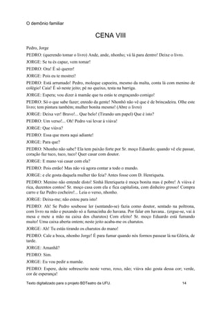 CENA VIII
Pedro, Jorge
PEDRO: (querendo tomar o livro) Ande, ande, nhonho; vá lá para dentro! Deixe o livro.
JORGE: Se tu és capaz, vem tomar!
PEDRO: Ora! É só querer!
JORGE: Pois eu te mostrei!
PEDRO: Está arrumado! Pedro, moleque capoeira, mesmo da malta, conta lá com menino de
colégio! Caia! É só neste jeito; pé no queixo, testa na barriga.
JORGE: Espera; vou dizer à mamãe que tu estás te engraçando comigo!
PEDRO: Só o que sabe fazer; enredo da gente! Nhonhô não vê que é de brincadeira. Olhe este
livro; tem pintura também; mulher bonita mesmo! (Abre o livro)
JORGE: Deixa ver! Bravo!... Que belo! (Tirando um papel) Que é isto?
PEDRO: Um verso!... Oh! Pedro vai levar à viúva!
JORGE: Que viúva?
PEDRO: Essa que mora aqui adiante!
JORGE: Para que?
PEDRO: Nhonho não sabe? Ela tem paixão forte por Sr. moço Eduardo; quando vê ele passar,
coração faz tuco, tuco, tuco! Quer casar com doutor.
JORGE: E mano vai casar com ela?
PEDRO: Pois então! Mas não vá agora contar a todo o mundo.
JORGE: e ele gosta daquela mulher tão feia? Antes fosse com D. Henriqueta.
PEDRO: Menino não entende disto! Sinhá Henriqueta é moça bonita mas é pobre! A viúva é
rica, duzentos contos! Sr. moço casa com ela e fica capitalista, com dinheiro grosso! Compra
carro e faz Pedro cocheiro!... Leia o verso, nhonho.
JORGE: Deixa-me; não estou para isto!
PEDRO: Ah! Se Pedro soubesse ler (sentando-se) fazia como doutor, sentado na poltrona,
com livro na mão e puxando só a fumacinha do havana. Por falar em havana.. (ergue-se, vai à
mesa e mete a mão na caixa dos charutos) Com efeito! Sr. moço Eduardo está fumando
muito! Uma caixa aberta ontem; neste jeito acaba-me os charutos.
JORGE: Ah! Tu estás tirando os charutos do mano!
PEDRO: Cale a boca, nhonho Jorge! É para fumar quando nós formos passear lá na Glória, de
tarde.
JORGE: Amanhã?
PEDRO: Sim.
JORGE: Eu vou pedir a mamãe.
PEDRO: Espere, deite sobrescrito neste verso, roxo, não; viúva não gosta dessa cor; verde,
cor de esperança!
O demônio familiar
Texto digitalizado para o projeto BDTeatro da UFU. 14
 