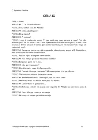 CENA IX
Pedro, Alfredo
ALFREDO: O Dr. Eduardo não está?
PEDRO: Não, senhor; saiu, Sr, Alfredo!
ALFREDO: Então, já entregaste?
PEDRO: Hoje mesmo!
ALFREDO: A resposta?
PEDRO: Logo; é preciso dar tempo. V. mce cuida que moça escreve a vapor! Pois não;
primeiro passa um dia inteiro a ler a carta, depois outro dia a olhar assim para o ar com a mão
no queixo, depois tem dor de cabeça para dormir acordada; por fim vai escrever e rasga um
caderno de papel.
ALFREDO: Parece-me que tu me estás enganando; não entregaste a carta a D. Carlotinha, e
para te desculpar me contas estas histórias.
PEDRO Não sou capaz de enganar a meu senhor.
ALFREDO: Pois bem; o que disse ela quando recebeu?
PEDRO: Perguntou quem era V. mce.
ALFREDO: e tu, que respondeste?
PEDRO: Ora, já se sabe: moço rico bem parecido.
ALFREDO: Quem te disse que eu era rico? Não quero passar pelo que não sou.
PEDRO: Não tem nada; riqueza faz crescer o amor.
ALFREDO: Também sabes isto?.. Mas depois, que fez ela da carta?
PEDRO: Deitou no bolso. Fui eu que deitei; mas é o mesmo.
ALFREDO: Como? Foste tu que deitaste...
PEDRO: No bolso do vestido! Ela estava com vergonha. Sr. Alfredo não sabe moça como é,
não?
ALFREDO: Bem; olha que eu espero a resposta!
PEDRO: Dê tempo ao tempo, que tudo se arranja.
O demônio familiar
Texto digitalizado para o projeto BDTeatro da UFU. 16
 