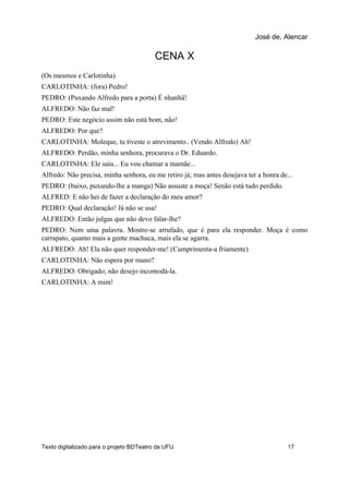 CENA X
(Os mesmos e Carlotinha)
CARLOTINHA: (fora) Pedro!
PEDRO: (Puxando Alfredo para a porta) É nhanhã!
ALFREDO: Não faz mal!
PEDRO: Este negócio assim não está bom, não!
ALFREDO: Por que?
CARLOTINHA: Moleque, tu tiveste o atrevimento.. (Vendo Alfredo) Ah!
ALFREDO: Perdão, minha senhora, procurava o Dr. Eduardo.
CARLOTINHA: Ele saiu... Eu vou chamar a mamãe...
Alfredo: Não precisa, minha senhora, eu me retiro já; mas antes desejava ter a honra de...
PEDRO: (baixo, puxando-lhe a manga) Não assuste a moça! Senão está tudo perdido.
ALFRED: E não hei de fazer a declaração do meu amor?
PEDRO: Qual declaração! Já não se usa!
ALFREDO: Então julgas que não devo falar-lhe?
PEDRO: Nem uma palavra. Mostre-se arrufado, que é para ela responder. Moça é como
carrapato, quanto mais a gente machuca, mais ela se agarra.
ALFREDO: Ah! Ela não quer responder-me! (Cumprimenta-a friamente)
CARLOTINHA: Não espera por mano?
ALFREDO: Obrigado; não desejo incomodá-la.
CARLOTINHA: A mim!
José de, Alencar
Texto digitalizado para o projeto BDTeatro da UFU. 17
 
