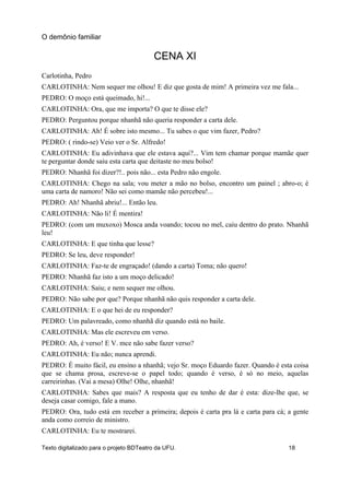 CENA XI
Carlotinha, Pedro
CARLOTINHA: Nem sequer me olhou! E diz que gosta de mim! A primeira vez me fala...
PEDRO: O moço está queimado, hi!...
CARLOTINHA: Ora, que me importa? O que te disse ele?
PEDRO: Perguntou porque nhanhã não queria responder a carta dele.
CARLOTINHA: Ah! É sobre isto mesmo... Tu sabes o que vim fazer, Pedro?
PEDRO: ( rindo-se) Veio ver o Sr. Alfredo!
CARLOTINHA: Eu adivinhava que ele estava aqui?... Vim tem chamar porque mamãe quer
te perguntar donde saiu esta carta que deitaste no meu bolso!
PEDRO: Nhanhã foi dizer?!.. pois não... esta Pedro não engole.
CARLOTINHA: Chego na sala; vou meter a mão no bolso, encontro um painel ; abro-o; é
uma carta de namoro! Não sei como mamãe não percebeu!...
PEDRO: Ah! Nhanhã abriu!... Então leu.
CARLOTINHA: Não li! É mentira!
PEDRO: (com um muxoxo) Mosca anda voando; tocou no mel, caiu dentro do prato. Nhanhã
leu!
CARLOTINHA: E que tinha que lesse?
PEDRO: Se leu, deve responder!
CARLOTINHA: Faz-te de engraçado! (dando a carta) Toma; não quero!
PEDRO: Nhanhã faz isto a um moço delicado!
CARLOTINHA: Saiu; e nem sequer me olhou.
PEDRO: Não sabe por que? Porque nhanhã não quis responder a carta dele.
CARLOTINHA: E o que hei de eu responder?
PEDRO: Um palavreado, como nhanhã diz quando está no baile.
CARLOTINHA: Mas ele escreveu em verso.
PEDRO: Ah, é verso! E V. mce não sabe fazer verso?
CARLOTINHA: Eu não; nunca aprendi.
PEDRO: É muito fácil, eu ensino a nhanhã; vejo Sr. moço Eduardo fazer. Quando é esta coisa
que se chama prosa, escreve-se o papel todo; quando é verso, é só no meio, aquelas
carreirinhas. (Vai a mesa) Olhe! Olhe, nhanhã!
CARLOTINHA: Sabes que mais? A resposta que eu tenho de dar é esta: dize-lhe que, se
deseja casar comigo, fale a mano.
PEDRO: Ora, tudo está em receber a primeira; depois é carta pra lá e carta para cá; a gente
anda como correio de ministro.
CARLOTINHA: Eu te mostrarei.
O demônio familiar
Texto digitalizado para o projeto BDTeatro da UFU. 18
 