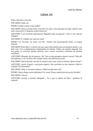CENA XII
Pedro, Eduardo e Azevedo.
EDUARDO: Onde vai?
PEDRO: Ia abrir a porta a meu senhor!
EDUARDO: (para a escada) entra, Azevedo! Eis aqui o meu aposento de rapaz solteiro; uma
sala e uma alcova. É pequeno, porém basta-me!
AZEVEDO: É um excelente apartamento! Magnífico para um garçom... Este é o teu valet de
chambre?
EDUARDO: É verdade; um vadio de conta!
PEDRO: (A Azevedo, em meia voz) Hô... Senhor está descompondo Pedro, na língua
francesa.
EDUARDO Deste lado é o interior da casa, aqui tenho janelas para um pequeno jardim e um
bela vista. Vivo completamente independente da família. Tenho esta entrada separada. Por
isso podes vir conversar quando quiseres, sem a menor cerimônia; estaremos em perfeita
escolástica.
AZEVEDO: Obrigado, hei de aparecer. Ah! Tens as tuas paisagens signées Lacroix? Mas não
são legítimas; vi-as em Paris chez Goupil; fazem uma diferença enorme.
EDUARDO: Não há dúvida; mas não as comprei pelo nome, achei-as bonitas. Queres fumar?
AZEVEDO: Aceito. Esqueci o meu porte-cigarres. São excelentes os teus charutos. Onde os
compras? No Desmarais?
EDUARDO: Onde os encontro melhores. (Pedro acende uma vela)
PEDRO: (baixo) Rapaz muito desfrutável, Sr. moço! Parece cabeleireiro da rua do Ouvidor!
EDUARDO: Cala-te!
AZEVEDO: (acende o charuto) Obrigado!... Eis o que se chama em Paris - parfumer la
causerie!
José de, Alencar
Texto digitalizado para o projeto BDTeatro da UFU. 19
 