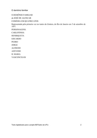 O DEMÔNIO FAMILIAR
de JOSÉ DE ALENCAR
COMÉDIA EM QUATRO ATOS
Representada pela primeira vez no teatro do Ginásio, do Rio de Janeiro em 5 de setembro de
1857.
PERSONAGENS:
CARLOTINHA
HENRIQUETA
EDUARDO
PEDRO
JORGE
ALFREDO
AZEVEDO
D. MARIA
VASCONCELOS
O demônio familiar
Texto digitalizado para o projeto BDTeatro da UFU. 2
 