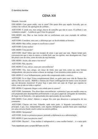 CENA XIII
Eduardo, Azevedo
EDUARDO: Com quem então, vais te casar? Ora quem diria que aquele Azevedo, que eu
conheci tão volúvel, tão apologista do celibato...
AZEVEDO: E ainda sou, meu amigo; dou-te de conselho que não te cases. O celibato é um
verdadeiro estado! .. Lembra-te que Cristo foi garçom!
EDUARDO: sim; Mas as tuas teorias não se conformam com esse exemplo de sublime
castidade!
AZEVEDO: Considera, meu caro, a diferença que vai da divindade ao homem.
EDUARDO: Mas enfim, sempre te resolveste a casar?
AZEVEDO: Certas razões!
EDUARDO: Uma paixão?
AZEVEDO: Qual! Sabes que sou incapaz de amar o que quer que seja. Algum tempo quis
convencer-me que o meu eu amava a minha betê, que era egoísta, mas desenganei-me. Faço
tão pouco caso de mim, como do resto da raça humana.
EDUARDO: Assim, não amas a tua noiva?
AZEVEDO: Não, decerto.
EDUARDO: É rica, talvez; casas por conveniências?
AZEVEDO: Ora, meu amigo, um moço de trinta anos que tem, como eu, uma fortuna
independente, não precisa tentar a chasse au mariage. Com trezentos contos pode-se viver.
EDUARDO: E viver brilhantemente; porém não compreendo então o motivo...
AZEVEDO: Eu te digo! Estou completamente blasé, eu gasto para essa vida de flaneur dos
salões; Paris me saciou . Mabille e chateau des Fleurs embriagaram-me tantas vezes de prazer
que me deixaram insensível. O amor hoje é para mim um copo de Cligot que espuma no
cálice, mas já não ne tolda o espírito!
EDUARDO: E esperaste chegar a este estado para te casares?
AZEVEDO: Justamente. Tiro disso duas conveniências: a primeira é que um marido como eu
está preparado para desempenhar perfeitamente o seu grave papel de carregador do mantelete,
do leque ou do binóculo, e de apresentador dos apaixonados de sua mulher.
EDUARDO: Com efeito! Admiro o sangue frio com que descreves a perspectiva do teu
casamento.
AZEVEDO; Chacun son tour, Eduardo, nada mais justo. A Segunda conveniência, e a
principal, é que, rico, independente, com alguma inteligência, quando basta para esperdiçar
em uma conversa banal, resolvi entrar na carreira pública.
EDUARDO: Seriamente?
AZEVEDO: Já dei os primeiros passos; pretendo a diplomacia ou a administração.
EDUARDO: E para isso precisa casar?
AZEVEDO: Decerto!... Uma mulher é indispensável, e uma mulher bonita!... é o meio pelo
O demônio familiar
Texto digitalizado para o projeto BDTeatro da UFU. 20
 