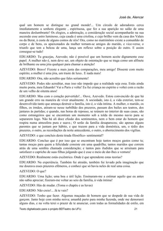 qual um homem se distingue no grand monde!... Um círculo de adoradores cerca
imediatamente a senhora elegante , espirituosa, que fez a sua aparição no salão de uma
maneira deslumbrante! Os elogios, a admiração, a consideração social acompanharão na sua
ascensão esse astro luminoso, cuja cauda é uma criolina, e cujo brilho vem da casa dos Valais
ou da Berat, à custa de alguns contos de réis! Ora, como no matrimônio existe a comunhão de
corpo e de bens, os apaixonados da mulher tornam-se amigos do marido, e vice-versa; o
triunfo que tem a beleza de uma, lança um reflexo sobre a posição do outro. E assim
consegue-se tudo!
EDUARDO: Tu gracejas, Azevedo; não é possível que um homem aceite dignamente esse
papel. A mulher não é, nem deve ser, um objeto de ostentação que se traga como um alfinete
de brilhante ou uma jóia qualquer para chamar a atenção!
AZEVEDO: Bravo! Fizeste a mais justa das comparações, meu amigo! Disseste com muito
espírito; a mulher é uma jóia, um traste de luxo.. E nada mais!
EDUARDO: Ora, não acredito que fales seriamente!
AZEVEDO: Podes não acreditar, mas isso não impede que a realidade seja essa. Estás ainda
muito poeta, meu Eduardo! Vai a Paris e volta! Eu fui criança no espírito e voltei com a razão
de um velho de oitenta anos!
EDUARDO: Mas com o coração pervertido!... Ouve, Azevedo. Estou convencido de que há
um grande erro na maneira de viver atualmente. A sociedade, isto é, a vida exterior, tem-se
desenvolvido tanto que ameaça destruir a família, isto é, a vida íntima. A mulher, o marido, os
filhos, os irmãos, atiram-se nesse turbilhão dos prazeres, passam dos bailes aos teatros, dos
jantares às partidas; e quando, nas horas de repouso, se reúnem no interior de suas casas, são
como estrangeiros que se encontram um momento sob a tolda do mesmo navio para se
separarem logo. Não há ali doce efusão dos sentimentos, nem o bem estar do homem que
respira numa atmosfera pura e suave.; O serão da família desapareceu; são apenas alguns
parentes que se juntam por hábito, e que trazem para a vida doméstica, um, o tédio dos
prazeres, o outro, as recordações da noite antecedente, o outro, o aborrecimento dos vigílias.
AZEVEDO: e que concluis desta tirada filosófico- sentimental?
EDUARDO: Concluo que é por isso que se encontram hoje tantos moços gastos como tu;
tantas moças para quem a felicidade consiste em uma quadrilha; tantos maridos que correm
atrás de uma sombra chamada consideração; e tantos pais iludidos que se arruinam para
satisfazer o capricho de suas filhas julgando que é esse o meio de dar-lhes a ventura!
AZEVEDO: Realmente estás excêntrico. Onde é que aprendeste estas teorias?
EDUARDO: Na experiência. Também fui atraído, também fui levado pela imaginação que
me dourava esses prazeres efêmeros, e conheci que só havia neles de real uma coisa.
AZEVEDO: O que?
EDUARDO: Uma lição; uma boa e útil lição. Ensinaram-me a estimar aquilo que eu antes
não sabia apreciar; fizeram-me voltar ao seio da família, à vida íntima!
AZEVEDO: Hás de mudar. (Toma o chapéu e as luvas)
EDUARDO: Não creio!... Já te vais?
AZEVEDO: Tenho que fazer. Algumas maçadas de homem que se despede de sua vida de
garçom. Janto hoje com minha noiva; amanhã parto para minha fazenda, onde me demorarei
alguns dias, e na volta terei o prazer de te anunciar, com todas as formalidades de estilo, em
José de, Alencar
Texto digitalizado para o projeto BDTeatro da UFU. 21
 