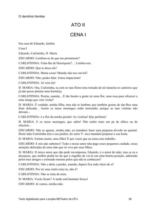 ATO II
CENA I
Em casa de Eduardo, Jardim.
Cena I
Eduardo, Carlotinha, D. Maria
EDUARDO: Lembras-te do que me prometeste?
CARLOTINHA: Falar-lhe de Henriqueta? ... Lembro-me.
EDUARDO: Que te disse ela?
CARLOTINHA: Muita coisa! Mamãe não nos ouvirá?
EDUARDO: Não; podes falar. Estou impaciente!
CARLOTINHA: Aí vem ela!
D. MARIA: Ora, Carlotinha, tu com as tuas flores tens tomado de tal maneira os canteiros que
já não posso plantar uma hortaliça.
CARLOTINHA: Porém, mamãe... É tão bonito a gente ter uma flor, uma rosa para oferecer a
uma amiga que vem visitar!
D. MARIA: É verdade, minha filha; mas não te lembras que também gostas de dar-lhes uma
fruta delicada... Assim os meus morangos estão morrendo, porque as tuas violetas não
deixam...
CARLOTINHA: é a flor da minha paixão! As violetas! Que perfume!
D. MARIA: E os meus morangos, que sabor! Não tenho mais um pé de alface ou de
chicória...
EDUARDO: Não se agonie, minha mãe, eu mandarei fazer uma pequena divisão no quintal.
Deste lado Carlotinha terá o seu jardim; do outro V. mce mandará preparar a sua horta.
D. MARIA: Estimo muito, meu filho! É por vocês que eu tomo este trabalho.
EDUARDO: E nós não sabemos? Todo o nosso amor não paga esses pequenos cuidado, essas
atenções delicadas de uma mãe que só vive par seus filhos.
D. MARIA: O único amor que não pede recompensa, Eduardo, é o amor de mãe; mas se eu a
desejasse, que melhor podia ter do que o orgulho de ver-te em uma bonita posição, admirado
pelos teus amigos e estimado mesmo pelos que não te conhecem?
CARLOTINHA: Não o deite a perder, mamãe; depois fica todo cheio de si!
EDUARDO: Por ter uma irmã como tu, não é?
CARLOTINHA: Não se trata de mim.
D. MARIA: Vocês ficam? A tarde está bastante fresca!
EDUARDO: Já vamos, minha mãe.
O demônio familiar
Texto digitalizado para o projeto BDTeatro da UFU. 26
 