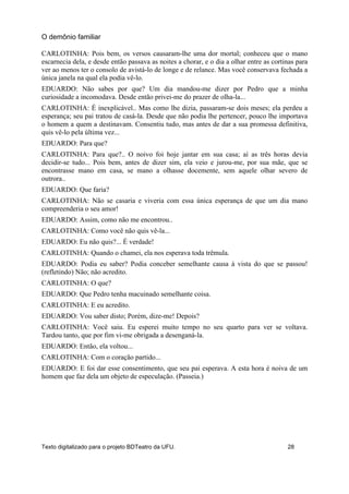 CARLOTINHA: Pois bem, os versos causaram-lhe uma dor mortal; conheceu que o mano
escarnecia dela, e desde então passava as noites a chorar, e o dia a olhar entre as cortinas para
ver ao menos ter o consolo de avistá-lo de longe e de relance. Mas você conservava fechada a
única janela na qual ela podia vê-lo.
EDUARDO: Não sabes por que? Um dia mandou-me dizer por Pedro que a minha
curiosidade a incomodava. Desde então privei-me do prazer de olha-la...
CARLOTINHA: É inexplicável.. Mas como lhe dizia, passaram-se dois meses; ela perdeu a
esperança; seu pai tratou de casá-la. Desde que não podia lhe pertencer, pouco lhe importava
o homem a quem a destinavam. Consentiu tudo, mas antes de dar a sua promessa definitiva,
quis vê-lo pela última vez...
EDUARDO: Para que?
CARLOTINHA: Para que?.. O noivo foi hoje jantar em sua casa; aí as três horas devia
decidir-se tudo... Pois bem, antes de dizer sim, ela veio e jurou-me, por sua mãe, que se
encontrasse mano em casa, se mano a olhasse docemente, sem aquele olhar severo de
outrora..
EDUARDO: Que faria?
CARLOTINHA: Não se casaria e viveria com essa única esperança de que um dia mano
compreenderia o seu amor!
EDUARDO: Assim, como não me encontrou..
CARLOTINHA: Como você não quis vê-la...
EDUARDO: Eu não quis?... É verdade!
CARLOTINHA: Quando o chamei, ela nos esperava toda trêmula.
EDUARDO: Podia eu saber? Podia conceber semelhante causa à vista do que se passou!
(refletindo) Não; não acredito.
CARLOTINHA: O que?
EDUARDO: Que Pedro tenha macuinado semelhante coisa.
CARLOTINHA: E eu acredito.
EDUARDO: Vou saber disto; Porém, dize-me! Depois?
CARLOTINHA: Você saiu. Eu esperei muito tempo no seu quarto para ver se voltava.
Tardou tanto, que por fim vi-me obrigada a desenganá-la.
EDUARDO: Então, ela voltou...
CARLOTINHA: Com o coração partido...
EDUARDO: E foi dar esse consentimento, que seu pai esperava. A esta hora é noiva de um
homem que faz dela um objeto de especulação. (Passeia.)
O demônio familiar
Texto digitalizado para o projeto BDTeatro da UFU. 28
 