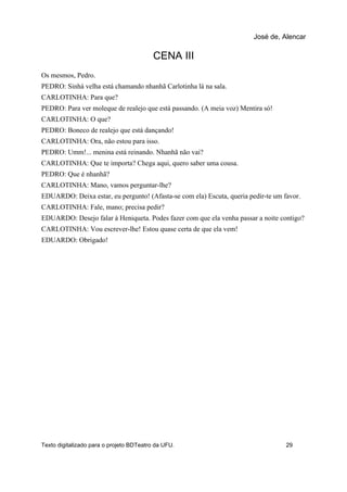 CENA III
Os mesmos, Pedro.
PEDRO: Sinhá velha está chamando nhanhã Carlotinha lá na sala.
CARLOTINHA: Para que?
PEDRO: Para ver moleque de realejo que está passando. (A meia voz) Mentira só!
CARLOTINHA: O que?
PEDRO: Boneco de realejo que está dançando!
CARLOTINHA: Ora, não estou para isso.
PEDRO: Umm!... menina está reinando. Nhanhã não vai?
CARLOTINHA: Que te importa? Chega aqui, quero saber uma cousa.
PEDRO: Que é nhanhã?
CARLOTINHA: Mano, vamos perguntar-lhe?
EDUARDO: Deixa estar, eu pergunto! (Afasta-se com ela) Escuta, queria pedir-te um favor.
CARLOTINHA: Fale, mano; precisa pedir?
EDUARDO: Desejo falar à Heniqueta. Podes fazer com que ela venha passar a noite contigo?
CARLOTINHA: Vou escrever-lhe! Estou quase certa de que ela vem!
EDUARDO: Obrigado!
José de, Alencar
Texto digitalizado para o projeto BDTeatro da UFU. 29
 