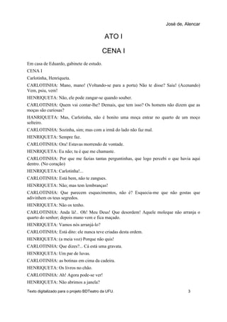 ATO I
CENA I
Em casa de Eduardo, gabinete de estudo.
CENA I
Carlotinha, Henriqueta.
CARLOTINHA: Mano, mano! (Voltando-se para a porta) Não te disse? Saiu! (Acenando)
Vem, psiu, vem!
HENRIQUETA: Não, ele pode zangar-se quando souber.
CARLOTINHA: Quem vai contar-lhe? Demais, que tem isso? Os homens não dizem que as
moças são curiosas?
HANRIQUETA: Mas, Carlotinha, não é bonito uma moça entrar no quarto de um moço
solteiro.
CARLOTINHA: Sozinha, sim; mas com a irmã do lado não faz mal.
HENRIQUETA: Sempre faz.
CARLOTINHA: Ora! Estavas morrendo de vontade.
HENRIQUETA: Eu não; tu é que me chamaste.
CARLOTINHA: Por que me fazias tantas perguntinhas, que logo percebi o que havia aqui
dentro. (No coração)
HENRIQUETA: Carlotinha!...
CARLOTINHA: Está bem, não te zangues.
HENRIQUETA: Não; mas tem lembranças!
CARLOTINHA: Que parecem esquecimentos, não é? Esquecia-me que não gostas que
adivinhem os teus segredos.
HENRIQUETA: Não os tenho.
CARLOTINHA: Anda lá!.. Oh! Meu Deus! Que desordem! Aquele moleque não arranja o
quarto do senhor; depois mano vem e fica maçado.
HENRIQUETA: Vamos nós arranjá-lo?
CARLOTINHA: Está dito: ele nunca teve criadas desta ordem.
HENRIQUETA: (a meia voz) Porque não quis!
CARLOTINHA: Que dizes?... Cá está uma gravata.
HENRIQUETA: Um par de luvas.
CARLOTINHA: as botinas em cima da cadeira.
HENRIQUETA: Os livros no chão.
CARLOTINHA: Ah! Agora pode-se ver!
HENRIQUETA: Não abrimos a janela?
José de, Alencar
Texto digitalizado para o projeto BDTeatro da UFU. 3
 