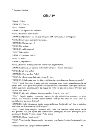 CENA IV
Eduardo , Pedro.
EDUARDO: Vem cá!
PEDRO: Senhor!
EDUARDO: Responda-me a verdade.
PEDRO: Pedro não mente nunca.
EDUARDO: Que versos são uns que entregaste a D. Henriqueta, de minha parte?
PEDRO: foram versos que senhor escreveu...
EDUARDO: Que eu escrevi?
PEDRO: Sim senhor.
EDUARDO: Á Henriqueta?
PEDRO: Não, senhor.
EDUARDO: A quem, então?!
PEDRO: À viúva.
EDUARDO: Que viúva?
PEDRO: Essa que mora aqui adiante; mulher rica, de grande tom.
EDUARDO: (rindo) Ah! Lembro-me! E tu levaste esses versos à Henriqueta?
PEDRO: Levei, sim, senhor.
EDUARDO: Com que fim, Pedro?
PEDRO: Sr. não se zanga, Pedro diz porque fez isso.
EDUARDO: Fala logo de uma vez. Que remédio tenho eu senão rir-me do que me sucede?
PEDRO; Sinhá Henriqueta é pobre; pai anda muito por baixo; senhor casando com ela não
arranja nada! Moça gasta muito; todo o dia vestido novo, camarote no teatro para ver aquela
mulher que morre cantando, carro de aluguel na porta, vai passear na rua do Ouvidor, quer
comprar tudo o que vê.
EDUARDO: Ora, não sabia que tinha um moralista desta força em casa!
PEDRO: Depois, modista, costureira, homem da loja, cabeleireiro, cambista, cocheiro,
ourives, tudo mandando a conta e senhor vexado: "Diz que não estou em casa!", como faz
aquele homem que mora defronte!
EDUARDO: Então foi para que eu não casasse pobre que fizeste tudo isto? Que inventaste o
recado que me deste em nome de Henriqueta?...
PEDRO: Pedro tinha arranjado casamento bom; viúva rica, duzentos contos, quatro carros,
duas parelhas, sala com tapete. Mas senhor estava enfeitiçado por sinhá Henriqueta e não
queria saber de nada. Precisava trocar; Pedro trocou.
EDUARDO: O que é que trocaste?
PEDRO: Verso feio da viúva para sinhá Henriqueta; verso bonito de sinhá Henriqueta foi para
a viúva.
O demônio familiar
Texto digitalizado para o projeto BDTeatro da UFU. 30
 