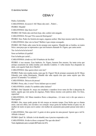 CENA V
Pedro, Carlotinha
CARLOTINHA: Já escrevi! Ah! Mano não esta!... Pedro!...
PEDRO: Nhanhã!
CARLOTINHA: Que fazes tú aí?
PEDRO: Oh! Pedro não está bom hoje, não; senhor está zangado.
CARLOTINHA: Por que? Por causa de Henriqueta?
PEDRO: Sim. Pedro fez história de negro, enganou senhor. Mas hoje mesmo tudo fica direito.
CARLOTINHA: Que vais tu fazer? Melhor é que estejas sossegado.
PEDRO: Oh! Pedro sabe como há de arranjar este negócio. Nhanhã não se lembra, no teatro
lírico, uma peça que se representa e que tem homem chamado Sr. Fígaro, que canta assim:
Tra- la-la-la-la-la-la-la-tra!!
Sono un barbiere di qualitá!
Fare la barba per caritá!...
CARLOTINHA: (rindo-se) Ah! O barbeiro de Sevilha!
PEDRO: é isso mesmo. Esse barbeiro, Sr. Fígaro, homem fino mesmo, faz tanta coisa que
arranja casamento de sinhá rosinha com nhonho Lindório. E velho doutor fica chupando no
dedo, com aquele frade de d. Basílio!
CARLOTINHA: Que queres dizer com isto?
PEDRO: Pedro tem manha muita, mais que Sr. Fígaro! Há de arranjar casamento de Sf. Moço
Eduardo com sinha Henriqueta. Nhanhã não sabe aquela ária que canta sujeito que fala
grosso? (Cantando) "La calunia!.."
CARLOTINHA: Deixa-te de prosas!
PEDRO: Prosa, não; é verso! Verso italiano que se canta!
CARLOTINHA: (rindo) Tu também sabes italiano?
PEDRO: Ora! Quando Sr. moço era estudante e mandava levar ramo de flor à dançarina do
teatro, aquela que tem perna de engonço, Pedro falava mesmo com patrício dela: Un fiore,
signorina!
CARLOTINHA; Ah! Mano mandava flores a dançarinas... (A meia voz) e diz que amava a
Henriqueta!
PEDRO: Ora, moço pode gostar de três moças ao mesmo tempo. Esse bicho que se chama
amor, está nos olhos, nos ouvidos e no coração: moço gosta de mulher bonita só para ver, de
mulher de teatro só para ouvir cantar e de mulher de casamento para poder pensar nela todo o
dia!
CARLOTINHA: Não sejas tolo! A gente só deve gostar de uma pessoa! Aposto que o tal Sr.
Alfredo é desses!
PEDRO: Qual! Sr. Alfredo é só de nhanhã; mas é preciso responder a ele.
CARLOTINHA: Já não te disse a resposta? Por que não deste?
O demônio familiar
Texto digitalizado para o projeto BDTeatro da UFU. 32
 