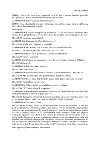 PEDRO: Homem não gosta dessa resposta de boca, diz que é mentira. Gosta de papelinho
para guardar na carteira, lembrando-se do anjinho que escreveu.
CARLOTINHA: Escrever, nunca; não tenho ânimo!...
PEDRO: Pois, olhe, nhanhã tira suas violetas; põe nos cabelos, manda outra a ele! Isto de
flor!... Hum...Faz cócegas no coração.
Falta pagina 23
CARLOTINHA: É verdade, suas palavras me decidem. Você é meu irmão, e o chefe de nossa
família, desde que perdemos nosso pai. Devo dizer-lhe tudo; tem o direito de repreender-me!
EDUARDO: Cometeste alguma falta?
CARLOTINHA: Creio que sim. Uma falta bem grave!
EDUARDO: Minha irmã...Acaso terás esquecido!...
CARLOTINHA: Oh! Se toma esse ar severo, não terei ânimo de dizer-lhe!
Eduardo: (COM ESFORÇO) Estou calmo, mana, não vês? Fala!
CARLOTINHA: Sim! Sim! É que me custa a dizer!.. Não faz idéia!
EDUARDO: Vamos! Coragem!
CARLOTINHA: Conhece um moço, que às vezes lhe vem procurar... chama-se Alfredo!...
EDUARDO Que tem!...
CARLOTINHA: Pois esse moço.. ama-me e...
EDUARDO: E que fizeste?
CARLOTINHA: (atirando-se ao peito de Eduardo) Mandei-lhe uma flor!... Mas uma só!
EDUARDO: Ah! Assim é esta a falta que cometeste? A primeira e única!
CARLOTINHA: Não!.. Devo dizer-lhe tudo! Li esta carta. Tome, ela queima-me o seio.
EDUARDO: (lendo) Quem te entregou?
CARLOTINHA: O Pedro deitou no meu bolso sem que o percebesse.
EDUARDO: Oh! Eu adivinhava! E respondeste?
CARLOTINHA: Pois violeta foi a resposta! Não queria dar. Mas lembrei-me que assim como
Henriqueta lhe amava, também eu podia amá-lo!...
EDUARDO: Tens razão, minha irmã. Cometeste uma falta, mas te arrependeste a tempo. Não
te envergonhes disto; és moça e inexperiente, a culpa foi minha, é minha só.
CARLOTINHA: Sua, mano! Como?
EDUARDO: Eu te digo: acabas de dar-me uma prova do teu discernimento ; o que vou
dizer-te será uma lição. Os moços, ainda os mais tímidos com eu, minha irmã, sentem quando
entram na vida um necessidade de gozar desses amores que duram alguns dias que passam
deixando o desgosto n'alma! Eu fui fascinado pela mesma miragem: depois quis esquecer
Henriqueta e procurei nos olhares e nos sorrisos das mulheres um bálsamo para o que eu
sóbria. Ilusão! O amor vivia, e nas minhas extravagâncias o que eu esquecia é que tinha uma
irmã inocente confiada à minha guarda. Imprudente eu abrigava no seio de minha família, no
meu lar doméstico, a testemunha e o mensageiro de minhas loucuras: alimentava o verme que
podia crestar a flor de tua alma. Sim, minha irmã! Tu cometeste uma falta; eu cometi um
José de, Alencar
Texto digitalizado para o projeto BDTeatro da UFU. 33
 
