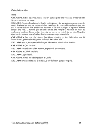 crime!
CARLOTINHA: Não se acuse, mano; é severo demais para uma coisa que ordinariamente
fazem os moços na sua idade!
EDUARDO: Porque não refletem!... Se eles conhecessem o fel que encobrem essas rosas do
prazer deixá-las iam murchar, sem sentir-lhes o perfume! Há certos objetos tão sagrados que
não se devem manchar nem mesmo com a sombra de um mau exemplo! A reputação de uma
moça é um deles. O homem que tem uma família está obrigado a respeitar em todas as
mulheres a inocência de sua irmã, a honra de sua esposa e a virtude de sua mãe. Ninguém
deve dar direito a que suas ações justifiquem uma suspeita ou uma calúnia.
CARLOTINHA: Está bom, não vá agora ficar triste e pensativo por isso. Já lhe disse tudo, já
lhe dei a carta, prometo-lhe não pensar mais nele. Duvida de mim?
EDUARDO: Não. Agradeço a tua confiança e acredita que saberei usá-la. Já volto.
CARLOTINHA: Que vai fazer?
EDUARDO: Escrever uma carta; ou antes, responder à que recebeste.
CARLOTINHA: Como, Eduardo!
EDUARDO: Logo saberás.
CARLOTINHA: Mas não se zangue com ele, sim?
EDUARDO: Tranqüiliza-te; ele te interessa, é um título para que eu o respeite.
O demônio familiar
Texto digitalizado para o projeto BDTeatro da UFU. 34
 