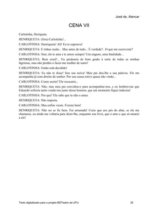 CENA VII
Carlotinha, Heriqueta.
HENRIQUETA: (fora) Carlotinha!...
CARLOTINHA: Henriqueta! Ah! Eu te esperava!
HENRIQUETA: E tinhas razão... Mas antes de tudo... É verdade?.. O que me escreveste?
CARLOTINHA: Sim; ele te ama e te amou sempre! Um engano, uma fatalidade...
HENRIQUETA: Bem cruel!... Eu perdoaria de bom grado à sorte de todas as minhas
lágrimas, mas não perdôo o fazer-me mulher de outro!
CARLOTINHA: Então está decidido!
HENRIQUETA: Eu não te disse! Sou sua noiva! Meu pai deu-lhe a sua palavra. Ele me
acompanha já com direito de senhor. Por sua causa estive quase não vindo...
CARLOTINHA: Como assim? Ele recusaria...
HENRIQUETA: Não; mas meu pai convidou-o para acompanhar-nos, e eu lembrei-me que
Eduardo sofreria tanto vendo-me junto desse homem, que um momento fiquei indecisa!
CARLOTINHA: Por que? Ele sabe que tu não o amas.
HENRIQUETA: Não importa.
CARLOTINHA: Mas enfim vieste. Fizeste bem!
HENRIQUETA: Não sei se fiz bem. Fui arrastada! Creio que aos pés do altar, se ele me
chamasse, eu ainda me voltaria para dizer-lhe, enquanto sou livre, que o amo e que só amarei
a ele!
José de, Alencar
Texto digitalizado para o projeto BDTeatro da UFU. 35
 