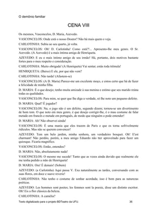 CENA VIII
Os mesmos, Vasconcelos, D. Maria, Azevedo.
VASCONCELOS: Onde está o nosso Doutor? Não há mais quem o veja.
CARLOTINHA: Subiu ao seu quarto, já volta.
VASCONCELOS: Oh! D. Carlotinha! Como está?!... Apresento-lhe meu genro. O Sr.
Azevedo. (A Azevedo) é a mais íntima amiga de Henriqueta.
AZEVEDO: E eu o mais íntimo amigo de seu irmão! Há, portanto, dois motivos bastante
fortes para o meu respeito e consideração.
CARLOTINHA: Muito obrigada! (A Henriqueta) Vai sentar; estás toda trêmula!
HENRIQUETA: (Baixo) E ele, por que não vem?
CARLOTINHA: Não tarda! (Afastem-se)
VASCONCELOS: (A D. Maria) Parece-me um excelente moço, e estou certo que há de fazer
a felicidade de minha filha.
D. MARIA: É o que desejo; tenho muita amizade à sua menina e estimo que seu marido reúna
todas as qualidades.
VASCONCELOS: Para mim, se quer que lhe diga a verdade, só lhe noto um pequeno defeito.
D. MARIA: Qual? É jogador?
VASCONCELOS: Na; o jogo não é um defeito, segundo dizem; tornou-se um divertimento
de bom tom. O que noto em meu genro, é que desejo corrigir-lhe, é o mau costume de falar
metade em francês e metade em português, de modo que ninguém o pode entender!
D. MARIA: Ah! Não observei ainda!
VASCONCELOS: É uma mania que eles trazem de Paris e que os torna sofrivelmente
ridículos. Mas não se querem convencer!
AZEVEDO: Tem um belo jardim, minha senhora, um verdadeiro bosquet. Oh! E'est
charmant! Não perdôo, porém, a meu amigo Eduardo não tter aproveitado para fazer um
quiosque. Ficaria magnífico.
VASCONCELOS: Então, entendeu?
D. MARIA: Não, absolutamente nada!
VASCONCELOS: O mesmo me sucede! Tanto que as vezes ainda duvido que realmente ele
me tenha pedido a mão de Henriqueta!
D. MARIA: Ora! É demais! (Sobem)
AZEVEDO: (a Carlotinha) Aqui passa V. Exa naturalmente as tardes, conversando com as
suas flores, em doce e suave reverie!
CARLOTINHA: Não tenho o costume de sonhar acordada; isso é bom para as naturezas
poéticas.
AZEVEDO: Les hommes sont poetes; les femmes sont la poesie, disse um distinto escritor.
Oh! Eis a flor clássica da beleza.
CARLOTINHA: A camélia?
O demônio familiar
Texto digitalizado para o projeto BDTeatro da UFU. 36
 