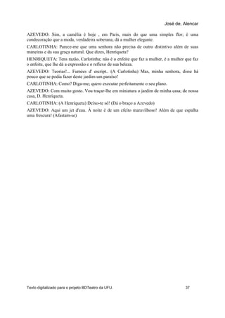 AZEVEDO: Sim, a camélia é hoje , em Paris, mais do que uma simples flor; é uma
condecoração que a moda, verdadeira soberana, dá a mulher elegante.
CARLOTINHA: Parece-me que uma senhora não precisa de outro distintivo além de suas
maneiras e da sua graça natural. Que dizes, Henriqueta?
HENRIQUETA: Tens razão, Carlotinha; não é o enfeite que faz a mulher, é a mulher que faz
o enfeite, que lhe dá a expressão e o reflexo de sua beleza.
AZEVEDO: Teorias!... Fumées d' escript.. (A Carlotinha) Mas, minha senhora, disse há
pouco que se podia fazer deste jardim um paraíso!
CARLOTINHA: Como? Diga-me; quero executar perfeitamente o seu plano.
AZEVEDO: Com muito gosto. Vou traçar-lhe em miniatura o jardim de minha casa; de nossa
casa, D. Henriqueta.
CARLOTINHA: (A Henriqueta) Deixo-te só! (Dá o braço a Azevedo)
AZEVEDO: Aqui um jet d'eau. À noite é de um efeito maravilhoso! Além de que espalha
uma frescura! (Afastam-se)
José de, Alencar
Texto digitalizado para o projeto BDTeatro da UFU. 37
 
