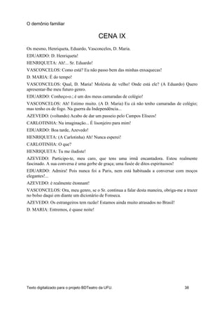 CENA IX
Os mesmo, Henriqueta, Eduardo, Vasconcelos, D. Maria.
EDUARDO: D. Henriqueta!
HENRIQUETA: Ah!... Sr. Eduardo!
VASCONCELOS: Como está? Eu não passo bem das minhas enxaquecas!
D. MARIA: É do tempo!
VASCONCELOS: Qual, D. Maria! Moléstia de velho! Onde está ele? (A Eduardo) Quero
apresentar-lhe meu futuro genro.
EDUARDO: Conheço-o.; é um dos meus camaradas de colégio!
VASCONCELOS: Ah! Estimo muito. (A D. Maria) Eu cá não tenho camaradas de colégio;
mas tenho os de fogo. Na guerra da Independência...
AZEVEDO: (voltando) Acabo de dar um passeio pelo Campos Elíseos!
CARLOTINHA: Na imaginação... É lisonjeiro para mim!
EDUARDO: Boa tarde, Azevedo!
HENRIQUETA: (A Carlotinha) Ah! Nunca esperei!
CARLOTINHA: O que?
HENRIQUETA: Tu me iludiste!
AZEVEDO: Participo-te, meu caro, que tens uma irmã encantadora. Estou realmente
fascinado. A sua conversa é uma gerbe de graça; uma fusée de ditos espirituosos!
EDUARDO: Admira! Pois nunca foi a Paris, nem está habituada a conversar com moços
elegantes!...
AZEVEDO: é realmente étonnant!
VASCONCELOS: Ora, meu genro, se o Sr. continua a falar desta maneira, obriga-me a trazer
no bolso daqui em diante um dicionário de Fonseca.
AZEVEDO: Os estrangeiros tem razão! Estamos ainda muito atrasados no Brasil!
D. MARIA: Entremos, é quase noite!
O demônio familiar
Texto digitalizado para o projeto BDTeatro da UFU. 38
 
