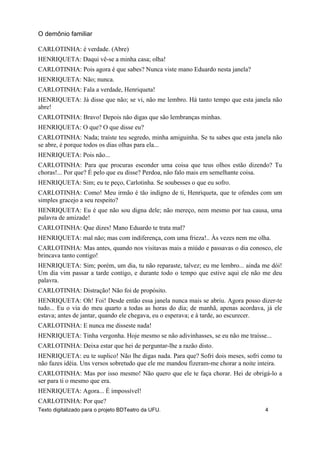 CARLOTINHA: é verdade. (Abre)
HENRIQUETA: Daqui vê-se a minha casa; olha!
CARLOTINHA: Pois agora é que sabes? Nunca viste mano Eduardo nesta janela?
HENRIQUETA: Não; nunca.
CARLOTINHA: Fala a verdade, Henriqueta!
HENRIQUETA: Já disse que não; se vi, não me lembro. Há tanto tempo que esta janela não
abre!
CARLOTINHA: Bravo! Depois não digas que são lembranças minhas.
HENRIQUETA: O que? O que disse eu?
CARLOTINHA: Nada; traíste teu segredo, minha amiguinha. Se tu sabes que esta janela não
se abre, é porque todos os dias olhas para ela...
HENRIQUETA: Pois não...
CARLOTINHA: Para que procuras esconder uma coisa que teus olhos estão dizendo? Tu
choras!... Por que? É pelo que eu disse? Perdoa, não falo mais em semelhante coisa.
HENRIQUETA: Sim; eu te peço, Carlotinha. Se soubesses o que eu sofro.
CARLOTINHA: Como! Meu irmão é tão indigno de ti, Henriqueta, que te ofendes com um
simples gracejo a seu respeito?
HENRIQUETA: Eu é que não sou digna dele; não mereço, nem mesmo por tua causa, uma
palavra de amizade!
CARLOTINHA: Que dizes! Mano Eduardo te trata mal?
HENRIQUETA: mal não; mas com indiferença, com uma frieza!.. Às vezes nem me olha.
CARLOTINHA: Mas antes, quando nos visitavas mais a miúdo e passavas o dia conosco, ele
brincava tanto contigo!
HENRIQUETA: Sim; porém, um dia, tu não reparaste, talvez; eu me lembro... ainda me dói!
Um dia vim passar a tarde contigo, e durante todo o tempo que estive aqui ele não me deu
palavra.
CARLOTINHA: Distração! Não foi de propósito.
HENRIQUETA: Oh! Foi! Desde então essa janela nunca mais se abriu. Agora posso dizer-te
tudo... Eu o via do meu quarto a todas as horas do dia; de manhã, apenas acordava, já ele
estava; antes de jantar, quando ele chegava, eu o esperava; e à tarde, ao escurecer.
CARLOTINHA: E nunca me disseste nada!
HENRIQUETA: Tinha vergonha. Hoje mesmo se não adivinhasses, se eu não me traísse...
CARLOTINHA: Deixa estar que hei de perguntar-lhe a razão disto.
HENRIQUETA: eu te suplico! Não lhe digas nada. Para que? Sofri dois meses, sofri como tu
não fazes idéia. Uns versos sobretudo que ele me mandou fizeram-me chorar a noite inteira.
CARLOTINHA: Mas por isso mesmo! Não quero que ele te faça chorar. Hei de obrigá-lo a
ser para ti o mesmo que era.
HENRIQUETA: Agora... É impossível!
CARLOTINHA: Por que?
O demônio familiar
Texto digitalizado para o projeto BDTeatro da UFU. 4
 