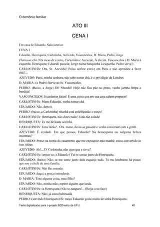 ATO III
CENA I
Em casa de Eduardo. Sala interior.
CENA I
Eduardo, Henriqueta, Carlotinha, Azevedo, Vasconcelos, D. Maria, Pedro, Jorge.
(Toma-se chá. NA mesa de centro, Carlotinha e Azevedo, À direita, Vasconcelos e D. Maria à
esquerda, Henriqueta; Eduardo passeia; Jorge numa banquinha à esquerda. Pedro serve.)
CARLOTINHA: Ora, Sr. Azevedo! Poiso senhor esteve em Paris e não aprendeu a fazer
chá?...
AZEVEDO: Paris, minha senhora, não sabe tomar chá, é o privilégio de Londres.
D. MARIA: (a Pedro) Serve ao Sr. Vasconcelos.
PEDRO: (Baixo, a Jorge) Eh! Nhonhô! Hoje não fica pão no prato, venho jarreta limpa a
bandeja!
VASCONCELOS: Excelentes fatias! É uma coisa que em sua casa sabem preparar!
CARLOTINHA: Mano Eduardo, venha tomar chá.
EDUARDO: Não, depois.
PEDRO: (baixo, a Carlotinha) nhanhã está enfeitiçando o moço!
CARLOTINHA: Henriqueta, não dizes nada! Estás tão calada!
HENRIQUETA: Tu me deixaste sozinha.
CARLOTINHA: Tens razão!.. Ora, mano, deixe-se passear e venha conversar com a gente.
AZEVEDO: É verdade. Em que pensas, Eduardo? Na homeopatia ou nalguma beleza
inconnue?
EDUARDO: Penso na teoria do casamento que me expuseste esta manhã; estou convertido às
tuas idéias.
AZEVEDO: Ah!... D. Carlotinha, não quer que a sirva?
CARLOTINHA: (ergue-se; a Eduardo) Vai-te sentar junto de Henriqueta.
EDUARDO: (baixo) Não; se me sento junto dela esqueço tudo. Tu me lembraste há pouco
que sou o chefe de uma família.
CARLOTINHA: Não lhe entendo.
EDUARDO: daqui a pouco entenderás.
D. MARIA: Tens alguma coisa, meu filho?
EDUARDO: Não, minha mãe; espero alguém que tarda.
CARLOTINHA: (a Henriqueta) Não te zangues!... (Beija-a na face)
HENRIQUETA: Não; já estou habituada.
PEDRO: (servindo Henriqueta) Sr. moço Eduardo gosta muito de sinhá Henriqueta.
O demônio familiar
Texto digitalizado para o projeto BDTeatro da UFU. 40
 