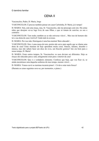 CENA II
Vasconcelos, Pedro, D. Maria, Jorge
VASCONCELOS: É preciso também pensar em casar Carlotinha, D. Maria; já é tempo!
D. MARIA: Sim, está uma moça, mas, Sr. Vasconcelos, não me preocupo com isto. Há certas
mães que desejam ver-se logo livre de suas filhas, e que só tratam de casá-las; eu sou o
contrário.
VASCONCELOS: Tem razão; também eu se não estivesse viúvo!... Mas isso de homem não
ter a sua dona de casa é terrível! Anda tudo às avessas.
D. MARIA: Por isso não; Henriqueta é uma boa menina! Bem educada!...
VASCONCELOS: Sim; é uma moça do tom; porém não serve para aquilo que se chama uma
dona de casa! Estas meninas de hoje aprendem muita coisa: francês, italiano, desenho e
música, mas não sabem fazer um doce de ovos, um biscoito gostoso! Isto era bom para o
nosso tempo, D. Maria!
D. MARIA: Eram outros tempos, Sr. Vasconcelos; os usos deviam ser diferentes. Hoje as
moças são educadas para a sala; antigamente eram para o interior da casa!
VASCONCELOS: Que é o verdadeiro elemento. Confesso que hoje, que vou ficar só, se
ainda encontrasse uma daquelas senhoras do meu tempo, mesmo viúva!...
D. MARIA: Vamos ouvir as meninas tocarem piano!.. Cá deve estar mais fresco!
(Durante as cenas seguintes ouve-se, por momentos, o piano.)
O demônio familiar
Texto digitalizado para o projeto BDTeatro da UFU. 42
 