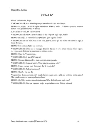 CENA IV
Pedro, Vasconcelos, Jorge
VASCONCELOS: Não deixaria por aqui a minha caixa e o meu lenço?
PEDRO: (A Jorge) Um dia é capaz também de deixar o nariz!... Vintém é que não esquece
nunca! Está grudado dentro do bolso!
JORGE: Lá no sofá, Sr. Vasconcelos!
VASCONCELOS: Ah! Cá está! Acabou-se-me o rapé! Chega aqui, Pedro!
PEDRO: (a Jorge) Já vem mancada! (Alto) Sr. quer alguma coisa?
VASCONCELOS: vai num pulo ali em casa, pede a Josefa que me encha esta caixa de rapé, e
trazei depressa.
PEDRO: Sim senhor; Pedro vai correndo.
VASCONCELOS: Olha, não te esqueças de dizer-lhe que eu sei a altura em que deixei o pote.
Ás vezes gosta de tomar a sua pitada as minhas custas.
PEDRO: Mas, Sr. Vasconcelos...
VASCONCELOS; O que é? (Jorge sai)
PEDRO: Nhonhô dá uns cobres para comprar.. uma jaqueta.
VASCONCELOS: Ora que luxo!... Uma jaqueta com este calor?
PEDRO: É para passear num Domingo, dia de procissão!
VASCONCELOS: Pede a teu senhor!
PEDRO: Qual!... Ele não dá!
Vasconcelos: Bom costume este! Vocês fazem pagar caro o chá que se toma nestas casas!
Mas eu não concorro para semelhante abuso!
PEDRO: Ora! Dez tostões; moedinha de prata! Chá do hotel custa mais caro!
VASCONCELOS: Sim; vai buscar o rapé e na volta falaremos. (Batem palmas)
O demônio familiar
Texto digitalizado para o projeto BDTeatro da UFU. 44
 