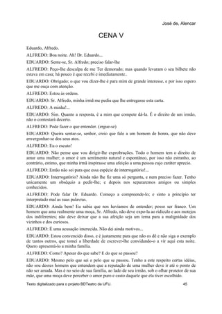 CENA V
Eduardo, Alfredo.
ALFREDO: Boa noite. Ah! Dr. Eduardo...
EDUARDO: Sente-se, Sr. Alfredo; preciso falar-lhe
ALFREDO: Peço-lhe desculpa de me Ter demorado; mas quando levaram o seu bilhete não
estava em casa; há pouco é que recebi e imediatamente..
EDUARDO: Obrigado; o que vou dizer-lhe é para mim de grande interesse, e por isso espero
que me ouça com atenção.
ALFREDO: Estou às ordens.
EDUARDO: Sr. Alfredo, minha irmã me pediu que lhe entregasse esta carta.
ALFREDO: A minha!...
EDUARDO: Sim. Quanto a resposta, é a mim que compete dá-la. É o direito de um irmão,
não o contestará decerto.
ALFREDO: Pode fazer o que entender. (ergue-se)
EDUARDO: Queira sentar-se, senhor, creio que falo a um homem de honra, que não deve
envergonhar-se dos seus atos.
ALFREDO: Eu o escuto!
EDUARDO: Não pense que vou dirigir-lhe exprobrações. Todo o homem tem o direito de
amar uma mulher; o amor é um sentimento natural e espontâneo, por isso não estranho, ao
contrário, estimo, que minha irmã inspirasse uma afeição a uma pessoa cujo caráter aprecio.
ALFREDO: Então não sei para que essa espécie de interrogatório!...
EDUARDO: Interrogatório? Ainda não lhe fiz uma só pergunta, e nem preciso fazer. Tenho
unicamente um obséquio a pedir-lhe; e depois nos separaremos amigos ou simples
conhecidos.
ALFREDO: Pode falar Dr. Eduardo. Começo a compreende-lo; e sinto a princípio ter
interpretado mal as suas palavras.
EDUARDO: Ainda bem! Eu sabia que nos havíamos de entender; posso ser franco. Um
homem que ama realmente uma moça, Sr. Alfredo, não deve expo-la ao ridículo e aos motejos
dos indiferentes; não deve deixar que a sua afeição seja um tema para a malignidade dos
vizinhos e dos curiosos.
ALFREDO: É uma acusação imerecida. Não dei ainda motivos...
EDUARDO: Estou convencido disso, e é justamente para que não os dê e não siga o exemplo
de tantos outros, que tomei a liberdade de escrever-lhe convidando-o a vir aqui esta noite.
Quero apresentá-lo a minha família.
ALFREDO: Como? Apesar do que sabe? E do que se passou?
EDUARDO: Mesmo pelo que sei e pelo que se passou. Tenho a este respeito certas idéias,
não sou desses homens que entendem que a reputação de uma mulher deve ir até o ponto de
não ser amada. Mas é no seio de sua família, ao lado de seu irmão, sob o olhar protetor de sua
mãe, que uma moça deve perceber o amor puro e casto daquele que ela tiver escolhido.
José de, Alencar
Texto digitalizado para o projeto BDTeatro da UFU. 45
 
