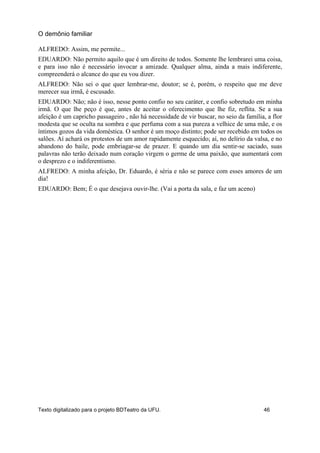 ALFREDO: Assim, me permite...
EDUARDO: Não permito aquilo que é um direito de todos. Somente lhe lembrarei uma coisa,
e para isso não é necessário invocar a amizade. Qualquer alma, ainda a mais indiferente,
compreenderá o alcance do que eu vou dizer.
ALFREDO: Não sei o que quer lembrar-me, doutor; se é, porém, o respeito que me deve
merecer sua irmã, é escusado.
EDUARDO: Não; não é isso, nesse ponto confio no seu caráter, e confio sobretudo em minha
irmã. O que lhe peço é que, antes de aceitar o oferecimento que lhe fiz, reflita. Se a sua
afeição é um capricho passageiro , não há necessidade de vir buscar, no seio da família, a flor
modesta que se oculta na sombra e que perfuma com a sua pureza a velhice de uma mãe, e os
íntimos gozos da vida doméstica. O senhor é um moço distinto; pode ser recebido em todos os
salões. Aí achará os protestos de um amor rapidamente esquecido; aí, no delírio da valsa, e no
abandono do baile, pode embriagar-se de prazer. E quando um dia sentir-se saciado, suas
palavras não terão deixado num coração virgem o germe de uma paixão, que aumentará com
o desprezo e o indiferentismo.
ALFREDO: A minha afeição, Dr. Eduardo, é séria e não se parece com esses amores de um
dia!
EDUARDO: Bem; É o que desejava ouvir-lhe. (Vai a porta da sala, e faz um aceno)
O demônio familiar
Texto digitalizado para o projeto BDTeatro da UFU. 46
 