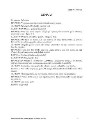 CENA VI
Os mesmos, Carlotinha.
EDUARDO: Vem mana, quero apresentar-te um dos meus amigos.
ALFREDO: Agradeço!.. (A Eduardo, e a meia voz)
CARLOTINHA: Mano!.. Que quer dizer isto?
EDUARDO: Uma coisa muito simples! Desejo que vejas de perto o homem que te interessa;
conhecerás se ele é digno de ti.
CARLOTINHA: (com arrufo) Não quero!... Não gosto dele!
EDUARDO: Dir-lhe-ás isto mesmo. Em todo o caso é um amigo de teu irmão. (A Alfredo)
Previno-lhe, Sr. Alfredo, que não usamos cerimônias!
ALFREDO: Obrigado; quando se está entre amigos a intimidade é a mais respeitosa e a mais
bela das etiquetas.
EDUARDO: Muito bem dito! (Pedro atravessa a cena, entra na sala com a caixa de rapé
(Palavra ilegível) aparecer na porta do lado oposto)
D. MARIA: Henriqueta te chama, Carlotinha!
CARLOTINHA: Sim, mamãe! (Sai)
EDUARDO: (A Alfredo) É a minha mãe! (A D.Maria) Um dos meus amigos, o Sr. Alfredo,
que vem pela primeira vez a nossa casa e que, espero, continuará a frequentá-la.
ALFREDO: Terei nisto o maior prazer. Eu estimava já, sem conhecê-la, a sua família.
D. MARIA: Pois venha sempre que queira. Os amigos de Eduardo são recebidos como filhos
da casa!
ALFREDO: Não mereço tanto, e a sua bondade, minha sehora, honra-me em extremo.
EDUARDO: Vamos, estão aqui na sala algumas pessoas de nossa amizade, a quem desejo
apresentá-lo.
ALFREDO: Com muito gosto.
D. Maria: Eu já volto!
José de, Alencar
Texto digitalizado para o projeto BDTeatro da UFU. 47
 