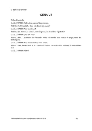 CENA VII
Pedro, Carlotinha
CARLOTINHA: Pedro, traz copos d?água na sala.
PEDRO: Vo! Nhanhã!... Rato está dentro do queijo!
CARLOTINHA: Não te entendo!
PEDRO: Sr. Alfredo já sentado junto do piano, só alisando o bigodinho!
CARLOTINHA: Que tem isso?
PEDRO: Eh!... Casamento está fervendo! Pedro vai mandar lavar camisa de prega para o dia
do banquete.
CARLOTINHA: Não andes dizendo essas coisas.
PEDRO: Ora, não faz mal! E Sr. Azevedo? Nhanhã viu! Está caído também, só arrastando a
asa!
CARLOTINHA: Pedro!
O demônio familiar
Texto digitalizado para o projeto BDTeatro da UFU. 48
 