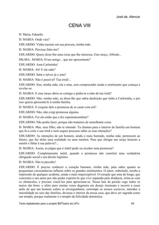 CENA VIII
D. Maria, Eduardo
D. MARIA: Onde vais?
EDUARDO: Vinha mesmo em sua procura, minha mãe.
D. MARIA: Precisas falar-me?
EDUARDO: Quero dizer-lhe uma coisa que lhe interessa. Este moço, Alfredo...
DILMA:. MARIA: O teu amigo... que me apresentaste?
EDUARDO: Ama Carlotinha!
D. MARIA: Ah! E ela sabe?
EDUARDO: Sabe e talvez já o ame!
D. MARIA: Não é possível! Tua irmã!...
EDUARDO: Sim, minha mãe; ela o ama, sem compreender ainda o sentimento que começa a
revelar-se.
D. MARIA: E esse moço abriu-se contigo e pediu-te a mão de tua irmã?
EDUARDO: Não, minha mãe; eu disse-lhe que sabia daafeição que tinha a Carlotinha, e por
isso queria apresentá-lo à minha família.
D. MARIA: E exigiste dele a promessa de se casar com ela?
EDUARDO: Não; não exigi promessa alguma.
D. MARIA: Foi ele então que a fez espontaneamênte?
EDUARDO: Não podia fazer, porque não tratamos de semelhante coisa.
D. MARIA: Mas, meu filho, não te entendo. Tu chamas para o interior da família um homem
que fa a corte a sua irmã e nem sequer procuras saber as suas intenções?
EDUARDO: As intenções de um homem, ainda o mais honrado, minha mãe, pertencem ao
futuro, que faz delas uma realidade ou uma mentira. Para que obrigar um moço honesto a
mentir e faltar à sua palavra?...
D. MARIA: Assim, tu julgas que é inútil pedir ou receber uma promessa?
EDUARDO: Completamente inútil, quando a promessa não constitui uma verdadeira
obrigação social e um direito legítimo.
D. MARIA: Não te percebo!
EDUARDO: É preciso conhecer o coração humano, minha mãe, para saber quanto as
pequeninas circusntâncias influem sobre os grandes sentimentos. O amor, sobretudo, recebe a
impressão de qualquer acidente, ainda o mais imperceptível. O coração que ama de longe, que
concentra o seu amor por não poder exprimi-lo que vive separado pela distância, irrita-se com
os obstáculos, e procura vencê-los para aproximar-se. Nessa luta da paixão cega todos os
meios são bons: o afeto puro muitas vezes degenera em desejo insensato e recorre a esses
ardis de que um homem calmo se envergonharia; corrompe os nossos escravos, introduz a
imoralidade no seio das famílias, devassa o interior da nossa casa, que deve ser sagrada como
um templo, porque realmente é o templo da felicidade doméstica.
José de, Alencar
Texto digitalizado para o projeto BDTeatro da UFU. 49
 