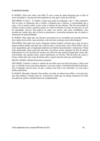 D. MARIA: Nisto tens razão, meu filho! É essa a causa de tantas desgraças que se dão na
nossa sociedade e com pessoas bem respeitáveis; mas qual o meio de evitá-las?
EDUARDO: O meio?... É simples; é quele que acabo de empregar e que V. Mce estranhou.
Tire ao amor os obstáculos que o irritam, a distância que o fascina, a contrariedade que o
cega, e ele se tornará calmo e puro como a essência de que dimana. Não há necessidade de
recorrer a meios ocultos, quando se pode ver e falar livremente; no meio de uma sala, no seio
da intimidade, troca-se uma palavra de afeto, um sorriso, uma doce confidência, mas,
acredite-me, minha mãe, não se fazem as promessas e concessões perigosas que só arranca o
sentimento da impossibilidade.
D. MARIA: Mas supõe que esse homem, que parece ter na sociedade uma posição honesta,
não é digno da tua irmã, e que, portanto, com este meio, proteges uma união desigual?
EDUARDO: Não tenho esse receio. Ninguém conhece melhor o homem que a ama, do que a
própria mulher amada; mas para isso é preciso que o veja de perto, sem o falso brilho, sem as
cores enganadoras que a imaginação empresta aos objetos desconhecidos e misteriosos. Numa
carta apaixonada, numa entrevista alta noite, um desses nossos elegantes do Rio de Janeiro
pode parecer-se com um herói de romance aos olhos de uma menina inexperiente; numa sala,
conversando, são, quando muito, moços espirituosos ou frívolos. Não há heróis de casaca e
luneta, minha mãe; nem cenas de drama sobre o aterno tema do calor que está fazendo.
DILMA: MARIA: (Rindo) Pensa bem, Eduardo!
EDUARDO: Continue a educar o espírito da sua filha como tem feito até agora; e fique certa
que, se Alfredo tivesse uma alma pequena e um mau caráter, Carlotinha descobriria primeiro,
com a Segunda vista do amor, do que a senhora com toda a sua solicitude e eu com toda a
minha experiência.
D. MARIA: Desculpa, Eduardo. Dou mulher, sou mãe, sei adorar meus filhos, viver para eles,
mas não conheço o mundo como tu. Assustei-me vendo que um perigo ameaçava tua irmã;
tuas palavras, porém, tranquilizaram-me completamente.
O demônio familiar
Texto digitalizado para o projeto BDTeatro da UFU. 50
 