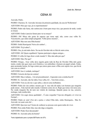 CENA XI
Azevedo, Pedro.
PEDRO: Charutos, Sr. Azevedo; havanas de primeira qualidade, da casa de Wallerstein!
AZEVEDO: Pelo que vejo, já os experimentaste!
PEDRO; Pedro não fuma, não senhor;isto é bom para moço rico, que passeia de tarde, vendo
as moças.
AZEVEDO: Então é preciso fumar para ver as moças?
PEDRO: Oh! Moça não gosta de rapazes que toma rapé, não, como esse velho Sr.
Vasconcelos, que anda sempre pingando. Velho porco mesmo!...
AZEVEDO: Mas tem uma filha bonita!
PEDRO: Sinhá Henriqueta! Noiva do senhor!...
AZEVEDO: Tú já sabes?...
PEDRO: Ora, já está tudo cheio. Na rua do Ouvidor não se fala de outra coisa.
AZEVEDO: Ah! Quem espalharia? Apenas participei a alguns amigos...
PEDRO: O velho foi logo dizer a todo mundo V. Mce não sabe por que?
AZEVEDO: Não; Por que?
PEDRO: Porque... Esse velho deve àquela gente toda da Rua do Ouvidor filha dele gasta
muito, credor não quer mais ouvir história e vai embrulhar o homem em papel selado. Então,
para acomodar lojista, foi logo contar que estava para casar a filha com sujeito rico, que há de
cair com os cobres!
AZEVEDO: Isso é verdade, moleque?
PEDRO: Caixeiro da loja me contou!
AZEVEDO: Mas é infame... Um tal procedimento!.. Especular com a minha boa fé!
PEDRO: Sr. Azevedo, não faz idéia. Esse velho, hi!... Tem feito coisas...
AZEVEDO: Vem cá; diz-me o que sabes, e dou-te uma molhadura.
PEDRO: Pedro diz sim senhor; mesmo que V. mce não dê nada.é um homem que ninguém
pode aturar... Fala mal de todo mundo. Caloteiro como ele só. Rapé que toma é de meia cara.
Na venda ninguém lhe dá nem um vintém de manteiga. Quando passa na rua, caixeiro,
moleque, tudo zomba dele.
AZEVEDO: Um sogro dessa qualidade!... É uma vergonha! Vejo-me obrigado a ir viver na
Europa!...
PEDRO: Pedro já vem! (Vai até a porta e volta) Filha dele, sinha Henriqueta... Mas Sr.
Azevedo vai casar com ela!...
AZEVEDO: Que tem isso? Gosto de conhecer as pessoas com quem tenho de viver.
PEDRO: Pois então Pedro fala; mas não diga a ninguém.
AZEVEDO: Podes ficar descansado!
PEDRO: Sr. Azevedo acha ela bonita?
José de, Alencar
Texto digitalizado para o projeto BDTeatro da UFU. 53
 