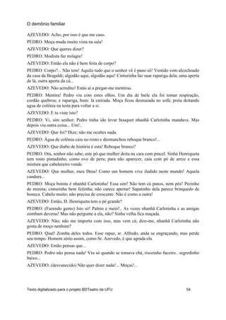 AZEVEDO: Acho, por isso é que me caso.
PEDRO: Moça muda muito vista na sala!
AZEVEDO: Que queres dizer?
PEDRO: Modista faz milagre!
AZEVEDO: Então ela não é bem feita de corpo?
PEDRO: Corpo?... Não tem! Aquilo tudo que o senhor vê é pano só! Vestido vem alcochoado
da casa da Bragaldi; algodão aqui, algodão aqui! Cinturinha faz suar rapariga dela; uma aperta
de lá, outra aperta da cá...
AZEVEDO: Não acredito! Estás aí a pregar-me mentiras.
PEDRO: Mentira! Pedro viu com estes olhos. Um dia de baile ela foi tomar respiração,
cordão quebrou; e rapariga, bum: lá estirada. Moça ficou desmaiada no sofá; preta deitando
agua de colônia na testa para voltar a si.
AZEVEDO: E tu viste isto?
PEDRO: Vi, sim senhor; Pedro tinha ido levar bouquet nhanhã Carlotinha mandava. Mas
depois viu outra coisa... Um!..
AZEVEDO: Que foi? Dize; não me ocultes nada.
PEDRO: Água de colônia caiu no rosto e desmanchou reboque branco!...
AZEVEDO: Que diabo de história é esta! Reboque branco?
PEDRO: Ora, senhor não sabe; este pó que mulher deita na cara com pincel. Sinhá Henriqueta
tem rosto pintadinho, como ovo de peru; para não aparecer, caia com pó de arroz e essa
mistura que cabelereiro vende.
AZEVEDO: Que mulher, meu Deus! Como um homem vive iludido neste mundo! Aquela
candura...
PEDRO: Moça bonita é nhanhã Carlotinha! Essa sim! Não tem cá panos, nem pós! Pezinho
de minina; cinturinha bem feitinha; não carece apertar! Sapatinho dela parece brinquedo de
boneca. Cabelo muito; não precisa de crescente. Não é como a outra!
AZEVEDO: Então, D. Henriqueta tem o pé grande?
PEDRO: (Fazendo gento) Isto só! Palmo e meio!.. As vezes nhanhã Carlotinha e as amigas
zombam deveras! Mas não pergunte a ela, não? Sinha velha fica maçada.
AZEVEDO: Não; não me importo com isso, mas vem cá; dize-me, nhanhã Carlotinha não
gosta de moço nenhum?
PEDRO: Qual! Zomba deles todos. Esse rapaz, sr. Alfredo, anda se engraçando, mas perde
seu tempo. Homem sério assim, como Sr. Azevedo, é que agrada ela.
AZEVEDO: Então pensas que...
PEDRO: Pedro não pensa nada! Viu só quando se tomava chá, risozinho faceiro.. segredinho
baixo...
AZEVEDO: (desvanecido) Não quer dizer nada!... Moças!...
O demônio familiar
Texto digitalizado para o projeto BDTeatro da UFU. 54
 