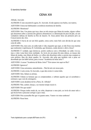 CENA XIII
Alfredo, Azevedo
ALFREDO: É raro encontrá-lo agora, Sr. Azevedo. Já não aparece nos bailes, nos teatros.
AZEVEDO: Estou-me habituando à existência monótona de família.
ALFREDO: Monótona?
AZEVEDO: Sim. Um piano que toca, duas ou três moças que falam de modas, alguns velhos
que dissertem sobre a carestia dos gêneros alimentícios e a diminuição do peso do pão, eis um
verdadeiro tableau de família no Rio de Janeiro. Sr. fosse pintor faria um primeiro prix au
Concervatoire des Arts.
ALFREDO: E havia de ser um belo quadro, estou certo; mais belo sem dúvida do que uma
cena de salão.
AZEVEDO: Ora, meu caro, no salão tudo é vida; enquanto que aqui, se não fosse essa menina
que realmente é espirituosa, D. Carlotinha, que faríamos, senão dormir e abrir a boca?
ALFREDO: É verdade; aqui dorme-se, porém sonha-se com a felicidade; no salão vive-se,
mas a vida é uma bem triste realidade. Ao invés de um piano há uma rabeca, as moças não
falam de modas, mas falam de bailes; os velhos não dissertam sobre a caresia mas ocupam-se
com política. Que diz deste quadro, Sr. Azevedo, não acha que também vale a pena ser
desenhado por um hábil artista, para a nossa "Academia de belas artes"?
AZEVEDO: A nossa "Academia de Belas Artes?" Pois temos isto aqui no Rio?
ALFREDO: Ignorava?
AZEVEDO: Uma caricatura, naturalmente... Não há arte em nosso país.
ALFREDO: A arte existe, Sr.Azevedo, o que não existe é o amor dela.
AZEVEDO: Sim, faltam os artistas.
ALFREDO: Faltam os homens que os compreendam; e sobram aqueles que só acreditam e
estimam o que vem do estrangeiro.
AZEVEDO: (com desdém) Já foi a Paris, Sr. Alfredo?
ALFREDO: Não, senhor; desejo, e ao mesmo tempo receio ir.
AZEVEDO: Por que razão?
ALFREDO: Porque tenho medo de, na volta, desprezar o meu país, ao invés de amar nele o
que há de bom e procurar corrigir o que é mau.
AZEVEDO: Pois aconselho-lhe que vá quanto antes. Vamos ver estas senhoras!
ALFREDO: Passe bem.
O demônio familiar
Texto digitalizado para o projeto BDTeatro da UFU. 56
 
